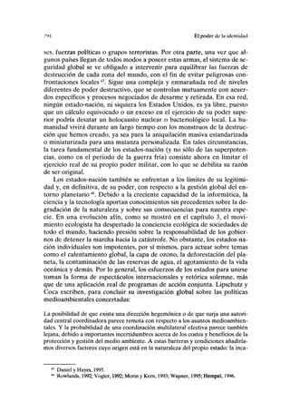 ."M El poder de la identid.id
sos, fuerzas políticas o grupos terroristas. Por otra parte, una vez que al-
gunos países llegan de todos modos a poseer estas armas, el sistema de se-
guridad global se ve obligado a intervenir para equilibrar las fuerzas de
destrucción de cada zona del mundo, con el fin de evitar peligrosas con-
frontaciones locales43
. Sigue una compleja y enmarañada red de niveles
diferentes de poder destructivo, que se controlan mutuamente con acuer-
dos específicos y procesos negociados de desarme y retirada. En esa red,
ningún estado-nación, ni siquiera los Estados Unidos, es ya libre, puesto
que un cálculo equivocado o un exceso en el ejercicio de su poder supe-
rior podría desatar un holocausto nuclear o bacteriológico local. La hu-
manidad vivirá durante un largo tiempo con los monstruos de la destruc-
ción que hemos creado, ya sea para la aniquilación masiva estandarizada
o miniaturizada para una matanza personalizada. En tales circunstancias,
la tarea fundamental de los estados-nación (y no sólo de las superpoten-
cias, como en el periodo de la guerra fría) consiste ahora en limitar el
ejercicio real de su propio poder militar, con lo que se debilita su razón
de ser original.
Los estados-nación también se enfrentan a los límites de su legitimi-
dad y, en definitiva, de su poder, con respecto a la gestión global del en-
torno planetario44
. Debido a la creciente capacidad de la informática, la
ciencia y la tecnología aportan conocimientos sin precedentes sobre la de-
gradación de la naturaleza y sobre sus consecuencias para nuestra espe-
cie. En una evolución afín, como se mostró en el capítulo 3, el movi-
miento ecologista ha despertado la conciencia ecológica de sociedades de
todo el mundo, haciendo presión sobre la responsabilidad de los gobier-
nos de detener la marcha hacia la catástrofe. No obstante, los estados-na-
ción individuales son impotentes, por sí mismos, para actuar sobre temas
como el calentamiento global, la capa de ozono, la deforestación del pla-
neta, la contaminación de las reservas de agua, el agotamiento de la vida
oceánica y demás. Por lo general, los esfuerzos de los estados para unirse
toman la forma de espectáculos internacionales y retórica solemne, más
que de una aplicación real de programas de acción conjunta. Lipschutz y
Coca escriben, para concluir su investigación global sobre las políticas
medioambientales concertadas:
La posibilidad de que exista una dirección hegemónica o de que surja una autori-
dad central coordinadora parece remota con respecto a los asuntos medioambien-
tales. Y la probabilidad de una coordinación multilateral efectiva parece también
lejana, debido a importantes incertidumbres acerca de los costes y beneficios de la
protección y gestión del medio ambiente. A estas barreras y condiciones añadiría-
mos diversos factores cuyo origen está en la naturaleza del propio estado: la inca-
Daniel y Hayes, 1995.
Rowlands, 1992; Vogler, 1992; Morin y Kern, 1993; Wapner, 1995; Hempel, 1996.
 