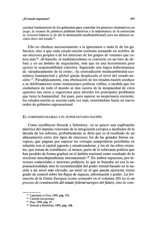 ¿El estado impotente? 295
paridad fundamental de los gobiernos para controlar los procesos destructivos en
juego, la escasez de palancas políticas efectivas y la importancia de la extracción
de recursos básicos (y de ahí la destrucción medioambiental) para las alianzas so-
ciales clave del estado45
.
Ello no obedece necesariamente a la ignorancia o mala fe de los go-
biernos, sino a que cada estado-nación continúa actuando en nombre de
sus intereses propios o de los intereses de los grupos de votantes que va-
lora más46
. Al hacerlo, el multilateralismo se convierte en un foro de de-
bate y en un ámbito de negociación, más que en una herramienta para
ejercer la responsabilidad colectiva. Siguiendo una lógica habermasiana
de «desplazamiento de la crisis», «la contradicción medioambiental-eco-
nómica fundamental y global queda desplazada al nivel del estado-na-
ción»47
. Paradójicamente, esta obstinación de los estados-nación conduce
a su debilitamiento como instituciones políticas viables, a medida que los
ciudadanos de todo el mundo se dan cuenta de la incapacidad de estos
aparatos tan caros y engorrosos para abordar los principales problemas
que tiene la humanidad. Así pues, para superar su inoperancia creciente,
los estados-nación se asocian cada vez más, orientándose hacia un nuevo
orden de gobierno supranacional.
EL GOBIERNO GLOBAL Y EL SUPER ESTADO-NACIÓN
Como escribieron Streeck y Schmitter, «si se quiere una explicación
sintética del impulso renovado de la integración europea a mediados de la
década de los ochenta, probablemente se diría que es el resultado de un
alineamiento entre dos tipos de intereses: los de las grandes firmas eu-
ropeas, que pugnan por superar las ventajas competitivas percibidas en
relación con el capital japonés y estadounidense, y los de las élites estata-
les, que tratan de restablecer, al menos, parte de la soberanía política que
han perdido de forma gradual en el ámbito nacional como resultado de la
creciente interdependencia internacional»48
. En ambos supuestos, por in-
tereses comerciales e intereses políticos, lo que se buscaba no era la su-
pranacionalidad, sino la reconstrucción del poder estatal basado en la na-
ción a un nivel más elevado, un nivfel en el que pueda ejercerse cierto
grado de control sobre los flujos de riqueza, información y poder. La for-
mación de la Unión Europea (como sostendré en el volumen III) no es un
proceso de construcción del estado federal europeo delfuturo, sino la cons-
45
Lipschutz y Coca, 1993, pág. 332.
46
Castells (en prensa).
47
Hay, 1994, pág. 87.
48
Streeck y Schmitter, 1991, pág. 148.
 