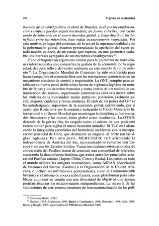 2% El poder de la identidad
tracción de un cártelpolítico, el cártel de Bruselas, en el que los estados-na-
ción europeos puedan seguir haciéndose, de forma colectiva, con cierto
grado de soberanía en el nuevo desorden global, y luego distribuir los be-
neficios entre sus miembros, bajo reglas incesantemente negociadas. Por
este motivo, en lugar del comienzo de la era de la supranacionalidad y de
la gobernación global, estamos presenciando la aparición del super es-
tado-nación, es decir, de un estado que expresa, en una geometría varia-
ble, los intereses agregados de sus miembros constituyentes49
.
Cabe extrapolar un argumento similar para la pluralidad de institucio-
nes internacionales que comparten la gestión de la economía, de la segu-
ridad, del desarrollo y del medio ambiente en este mundo de fin de mile-
nio 50
. La Organización Mundial de Comercio ha sido establecida para
hacer compatible el comercio libre con las restricciones comerciales en un
mecanismo continuo de control y negociación. La ONU compite para es-
tablecer su nuevo papel doble como fuerza de vigilancia legítima en nom-
bre de la paz y los derechos humanos y como centro de los medios de co-
municación del mundo, organizando conferencias cada seis meses sobre
los titulares de la humanidad: medio ambiente, población, exclusión so-
cial, mujeres, ciudades y temas similares. El club de los países del G-7 se
ha autodesignado supervisor de la economía global, permitiendo, por si
acaso, que Rusia mire por la ventana e indicando al Fondo Monetario In-
ternacional y al Banco Mundial que mantengan la disciplina en los merca-
dos financieros y las divisas, tanto global como localmente. La OTAN,
después de la guerra fría, ha surgido como el núcleo de una poderosa
fuerza militar para vigilar el nuevo desorden mundial. El TLC está afian-
zando la integración económica del hemisferio occidental, con la incorpo-
ración potencial de Chile, que desmiente su etiqueta de norte (en las si-
glas inglesas). Por otra parte, MERCOSUR está afirmando la
independencia de América del Sur, incrementado su comercio con Eu-
ropa y no con los Estados Unidos. Varias instituciones internacionales de
cooperación del Pacífico tratan de construir una comunidad de intereses,
superando la desconfianza histórica que existe entre los principales acto-
res del Pacífico asiático (Japón, China, Corea y Rusia). Los países de todo
el mundo utilizan las antiguas instituciones, como ASEAN (Asociación
de Naciones del Sureste Asiático) o la Organización de la Unidad Afri-
cana, o incluso las instituciones postcoloniales, como la Commonwealth
británica o el sistema de cooperación francés, como plataformas para esta-
blecer empresas en común con una diversidad de objetivos que apenas
podrían alcanzar los estados-nación independientes. La mayoría de las
valoraciones de este proceso creciente de internacionalízación de las polí-
49
Orstrom Moller, 1995.
50
Berdal, 1993; Rochester, 1993; Bachr y Gordenker, 1994; Dunaher, 1994; Falk, 1995;
Kraus y Knight, 1995; supervisión del FMI/Banco Mundial, 1995.
 