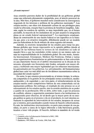 ¿El estado impotente? 297
ticas estatales parecen dudar de la posibilidad de un gobierno global
como una soberanía plenamente compartida, pese al interés potencial de
la idea. Más bien, el gobierno mundial suele considerarse la convergencia
negociada de los intereses y políticas de los gobiernos nacionales51
. Los
estados-nación y sus élites son demasiado celosos de sus privilegios para
rendir la soberanía, excepto bajo la promesa de beneficios tangibles. Ade-
más, según los sondeos de opinión, es muy improbable que, en el futuro
previsible, la mayoría de los ciudadanos de un país acepten la integración
plena en un estado federal supranacional52
. La experiencia estadouni-
dense de construcción de una nación federal es tan específica en la histo-
ria que, pese a su atractivo innegable, difícilmente puede ser un modelo
para los federalistas de fin de milenio de otras regiones del mundo.
Además, la creciente incapacidad de los estados para tratar los pro-
blemas globales que tienen repercusión en la opinión pública (desde el
destino de las ballenas hasta la tortura de los disidentes en todo el
mundo) lleva a que las sociedades civiles tomen en sus manos cada vez
más las responsabilidades de la ciudadanía global. De este modo, Amnis-
tía Internacional, Greenpeace, Médicos Sin Fronteras, Oxfam y tantas
otras organizaciones humanitarias no gubernamentales se han convertido
en una importante fuerza en el ámbito internacional en la década de los
noventa, atrayendo con frecuencia más fondos, actuando con mayor efi-
cacia y recibiendo una mayor legitimidad que los esfuerzos internaciona-
les patrocinados por los gobiernos. La «privatización» del humanitarismo
global hace cada vez más débil uno de los últimos razonamientos sobre la
necesidad del estado-nación53
.
En suma, lo que estamos presenciando es, al mismo tiempo, la sobera-
nía compartida en la gestión de los principales temas económicos, medio-
ambientales y de seguridad, y, por otra parte, el atrincheramiento de los
estados-nación como componentes básicos de esta enmarañada red de
instituciones políticas. Sin embargo, el resultado de este proceso no es el
reforzamiento de los estados-nación, sino la erosión sistémica de su poder
a cambio de su perduración. Ello se debe, sobre todo, a que los procesos
de conflicto, alianza y negociación constantes hacen a las instituciones in-
ternacionales poco efectivas, de tal ^nodo que la mayor parte de su ener-
gía política se gasta en el proceso y nx^en el producto, lo cual ralentiza se-
riamente la capacidad de intervención de los estados, incapaces de actuar
por sí mismos, pero paralizados cuando tratan de hacerlo colectivamente.
Es más, las instituciones internacionales, en parte para escapar de esa pa-
rálisis, en parte a causa de la lógica inherente a toda burocracia grande,
tienden a tener vida propia. Al hacerlo, definen su mandato de tal modo
51
Comisión sobre la Gobernación Global de la ONU, 1995.
52
Orstrom Mollcr, 1995.
>3
Guehenno, 1993; Rubert de Ventos, 1994; Falk, 1995.
 
