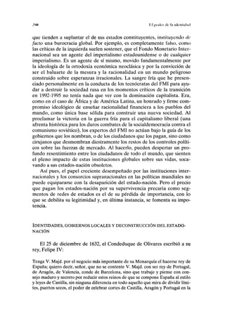 :>>n II poder ele l;i iilcnfiílml
que tienden a suplantar el de sus estados constituyentes, instituyendo de
jacto una burocracia global. Por ejemplo, es completamente falso, como
las críticas de la izquierda suelen sostener, que el Fondo Monetario Inter-
nacional sea un agente del imperialismo estadounidense o de cualquier
imperialismo. Es un agente de sí mismo, movido fundamentalmente por
la ideología de la ortodoxia económica neoclásica y por la convicción de
ser el baluarte de la mesura y la racionalidad en un mundo peligroso
construido sobre esperanzas irracionales. La sangre fría que he presen-
ciado personalmente en la conducta de los teenócratas del FMI para ayu-
dar a destruir la sociedad rusa en los momentos críticos de la transición
en 1992-1995 no tenía nada que ver con la dominación capitalista. Era,
como en el caso de África y de América Latina, un honrado y firme com-
promiso ideológico de enseñar racionalidad financiera a los pueblos del
mundo, como única base sólida para construir una nueva sociedad. Al
proclamar la victoria en la guerra fría para el capitalismo liberal (una
afrenta histórica para los duros combates de la socialdemocracia contra el
comunismo soviético), los expertos del FMI no actúan bajo la guía de los
gobiernos que los nombran, o de los ciudadanos que los pagan, sino como
cirujanos que desmembran diestramente los restos de los controles políti-
cos sobre las fuerzas de mercado. Al hacerlo, pueden despertar un pro-
fundo resentimiento entre los ciudadanos de todo el mundo, que sienten
el pleno impacto de estas instituciones globales sobre sus vidas, soca-
vando a sus estados-nación obsoletos.
Así pues, el papel creciente desempeñado por las instituciones inter-
nacionales y los consorcios supranacionales en las políticas mundiales no
puede equipararse con la desaparición del estado-nación. Pero el precio
que pagan los estados-nación por su supervivencia precaria como seg-
mentos de redes de estados es el de su pérdida de importancia, con lo
que se debilita su legitimidad y, en última instancia, se fomenta su impo-
tencia.
IDENTIDADES, GOBIERNOS LOCALES Y DECONSTRUCCIÓN DEL ESTADO-
NACIÓN
El 25 de diciembre de 1632, el Condeduque de Olivares escribió a su
rey, Felipe IV:
Tenga V. Majd. por el negocio más importante de su Monarquía el hacerse rey de
España; quiero decir, señor, que no se contente V. Majd. con ser rey de Portugal,
de Aragón, de Valencia, conde de Barcelona, sino que trabaje y piense con con-
sejo maduro y secreto por reducir estos reinos de que se compone España al estilo
y leyes de Castilla, sin ninguna diferencia en todo aquello que mira de dividir lími-
tes, puertos secos, el poder de celebrar cortes de Castilla, Aragón y Portugal en la
 