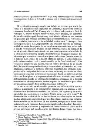 ¿El estado impotente? 299
parte que quisiere, a poder introducir V. Majd. acá y allá ministros de las naciones
promiscuamente [...] que si V. Majd. lo alcanza será el príncipe más poderoso del
mundo54
.
El rey siguió su consejo, con lo que indujo un proceso que acabó lle-
vando a la revuelta de los Segadores en Cataluña, a la revuelta contra el
estanco de la sal en el País Vasco y a la rebelión e independencia final de
Portugal. Al mismo tiempo, también puso, en el proceso, los cimientos
del estado-nación español moderno y centralizado, si bien de una manera
tan precaria que provocó casi tres siglos de levantamientos, represiones,
guerras civiles, terrorismo e inestabilidad institucional55
. Aunque el es-
tado español, hasta 1977, representaba una situación extrema de homoge-
neidad impuesta, la mayoría de los estados-nación modernos, sobre todo
el estado revolucionario francés, se han construido sobre la negación de
las identidades históricas/culturales de sus constituyentes en beneficio de
la identidad que mejor se acopla a los intereses de los grupos sociales do-
minantes que se encuentran en los orígenes del estado. Como sostuve en
el capítulo 1, el estado, no la nación (definida cultural o territorialmente,
o de ambos modos), creó el estado-nación en la Edad Moderna56
. Una
vez que se establecía una nación, bajo el control territorial de un estado
dado, la historia compartida sí indujo lazos sociales y culturales, así como
intereses económicos y políticos, entre sus miembros. No obstante, la re-
presentación desigual de intereses sociales, culturas y territorios en el es-
tado-nación sesgó las instituciones nacionales hacia los intereses de las
élites que lo originaron y su geometría de alianzas, abriendo paso a crisis
institucionales cuando las identidades sometidas, arraigadas en la historia
o restauradas ideológicamente, fueron capaces de movilizarse para obte-
ner una renegociación de su contrato nacional histórico57
.
La estructura del estado-nación presenta una diferenciación territo-
rial que, al compartir o no compartir los poderes, expresa alianzas y opo-
siciones entre los intereses sociales, las culturas, las regiones y las nacio-
nalidades que componen el estado. Como aduje en otro lugar58
, la
diferenciación territorial de las instituciones estatales explica en buena
medida el misterio aparente de por qué los estados suelen estar goberna-
dos en nombre de los intereses de una minoría, aunque no se basen nece-
sariamente en la opresión. Los grupos soQÍales subordinados y las mino-
rías culturales, nacionales y regionales sí tienen acceso al poder en los
niveles inferiores del estado, en los territorios donde viven. Así pues,
54
Citado por Elliot y De la Peña, 1978, pág. 95.
55
Alonso Zaldívar y Castells, 1992.
56
Norman, 1940; Halperin Donghi, 1969; Tilly, 1975; Gellner, 1983; Giddens, 1985; Ru-
bert de Ventos, 1994.
57
Hobsbawm, 1990; Blas Guerrero, 1994.
58
Castells, 1981.
 