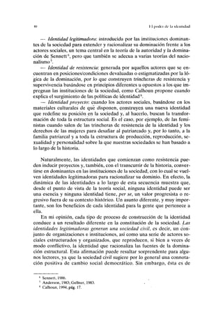 1(1 II poder de b UICIIIKIMII
— Identidad legitimadora: introducida por las instituciones dominan-
tes de la sociedad para extender y racionalizar su dominación frente a los
actores sociales, un tema central en la teoría de la autoridad y la domina-
ción de Sennett6
, pero que también se adecúa a varias teorías del nacio-
nalismo7
.
— Identidad de resistencia: generada por aquellos actores que se en-
cuentran en posiciones/condiciones devaluadas o estigmatizadas por la ló-
gica de la dominación, por lo que construyen trincheras de resistencia y
supervivencia basándose en principios diferentes u opuestos a los que im-
pregnan las instituciones de la sociedad, como Calhoun propone cuando
explica el surgimiento de las políticas de identidad8
.
— Identidad proyecto: cuando los actores sociales, basándose en los
materiales culturales de qué disponen, construyen una nueva identidad
que redefine su posición en la sociedad y, al hacerlo, buscan la transfor-
mación de toda la estructura social. Es el caso, por ejemplo, de las femi-
nistas cuando salen de las trincheras de resistencia de la identidad y los
derechos de las mujeres para desafiar al patriarcado y, por lo tanto, a la
familia patriarcal y a toda la estructura de producción, reproducción, se-
xualidad y personalidad sobre la que nuestras sociedades se han basado a
lo largo de la historia.
Naturalmente, las identidades que comienzan como resistencia pue-
den inducir proyectos y, también, con el transcurrir de la historia, conver-
tirse en dominantes en las instituciones de la sociedad, con lo cual se vuel-
ven identidades legitimadoras para racionalizar su dominio. En efecto, la
dinámica de las identidades a lo largo de esta secuencia muestra que,
desde el punto de vista de la teoría social, ninguna identidad puede ser
una esencia y ninguna identidad tiene, per se, un valor progresista o re-
gresivo fuera de su contexto histórico. Un asunto diferente, y muy impor-
tante, son los beneficios de cada identidad para la gente que pertenece a
ella.
En mi opinión, cada tipo de proceso de construcción de la identidad
conduce a un resultado diferente en la constitución de la sociedad. Las
identidades legitimadoras generan una sociedad civil, es decir, un con-
junto de organizaciones e instituciones, así como una serie de actores so-
ciales estructurados y organizados, que reproducen, si bien a veces de
modo conflictivo, la identidad que racionaliza las fuentes de la domina-
ción estructural. Esta afirmación puede resultar sorprendente para algu-
nos lectores, ya que la sociedad civil sugiere por lo general una connota-
ción positiva de cambio social democrático. Sin embargo, ésta es de
6
Sennett, 1986.
7
Andeison, 1983; Gellner, 1983.
8
Calhoun, 1994, pág. 17.
 
