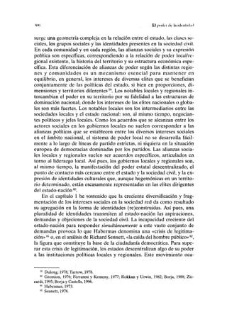 ton El poillT lie 1II illflllill.nl
surge una geometría compleja en la relación entre el estado, las clases so-
ciales, los grupos sociales y las identidades presentes en la sociedad civil.
En cada comunidad y en cada región, las alianzas sociales y su expresión
política son específicas, correspondiendo a la relación de poder local/re-
gional existente, la historia del territorio y su estructura económica espe-
cífica. Esta diferenciación de alianzas de poder según las distintas regio-
nes y comunidades es un mecanismo esencial para mantener en
equilibrio, en general, los intereses de diversas élites que se benefician
conjuntamente de las políticas del estado, si bien en proporciones, di-
mensiones y territorios diferentes59
. Los notables locales y regionales in-
tercambian el poder en su territorio por su fidelidad a las estructuras de
dominación nacional, donde los intereses de las élites nacionales o globa-
les son más fuertes. Los notables locales son los intermediarios entre las
sociedades locales y el estado nacional: son, al mismo tiempo, negocian-
tes políticos y jefes locales. Como los acuerdos que se alcanzan entre los
actores sociales en los gobiernos locales no suelen corresponder a las
alianzas políticas que se establecen entre los diversos intereses sociales
en el ámbito nacional, el sistema de poder local no se desarrolla fácil-
mente a lo largo de líneas de partido estrictas, ni siquiera en la situación
europea de democracias dominadas por los partidos. Las alianzas socia-
les locales y regionales suelen ser acuerdos específicos, articulados en
torno al liderazgo local. Así pues, los gobiernos locales y regionales son,
al mismo tiempo, la manifestación del poder estatal descentralizado, el
punto de contacto más cercano entre el estado y la sociedad civil, y la ex-
presión de identidades culturales que, aunque hegemónicas en un territo-
rio determinado, están escasamente representadas en las élites dirigentes
del estado-nación60
.
En el capítulo 1 he sostenido que la creciente diversificación y frag-
mentación de los intereses sociales en la sociedad red da como resultado
su agregación en la forma de identidades (re)construidas. Así pues, una
pluralidad de identidades transmiten al estado-nación las aspiraciones,
demandas y objeciones de la sociedad civil. La incapacidad creciente del
estado-nación para responder simultáneamente a este vasto conjunto de
demandas provoca lo que Habermas denomina una «crisis de legitima-
ción»61
o, en el análisis de Richard Sennett, «la caída del hombre público»62
,
la figura que constituye la base de la ciudadanía democrática. Para supe-
rar esta crisis de legitimación, los estados descentralizan algo de su poder
a las instituciones políticas locales y regionales. Este movimiento oca-
59
Dulong, 1978; Tarrow, 1978.
M
Gremion, 1976; Ferraresi y Kemeny, 1977; Rokkan y Urwín, 1982; Borja, 1988; Zic-
cardi, 1995; Borja y Castells, 1996.
61
Habermas, 1973.
62
Sennett, 1978.
 