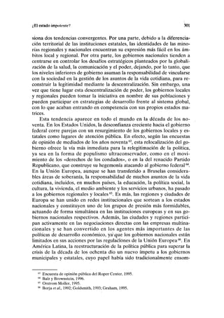 ¿El estado impotente? 301
siona dos tendencias convergentes. Por una parte, debido a la diferencia-
ción territorial de las instituciones estatales, las identidades de las mino-
rías regionales y nacionales encuentran su expresión más fácil en los ám-
bitos local y regional. Por otra parte, los gobiernos nacionales tienden a
centrarse en controlar los desafíos estratégicos planteados por la globali-
zación de la salud, la comunicación y el poder, dejando, por lo tanto, que
los niveles inferiores de gobierno asuman la responsabilidad de vincularse
con la sociedad en la gestión de los asuntos de la vida cotidiana, para re-
construir la legitimidad mediante la descentralización. Sin embargo, una
vez que tiene lugar esta descentralización de poder, los gobiernos locales
y regionales pueden tomar la iniciativa en nombre de sus poblaciones y
pueden participar en estrategias de desarrollo frente al sistema global,
con lo que acaban entrando en competencia con sus propios estados ma-
trices.
Esta tendencia aparece en todo el mundo en la década de los no-
venta. En los Estados Unidos, la desconfianza creciente hacia el gobierno
federal corre parejas con un resurgimiento de los gobiernos locales y es-
tatales como lugares de atención pública. En efecto, según las encuestas
de opinión de mediados de los años noventa63
, esta relocalización del go-
bierno ofrece la vía más inmediata para la relegitimación de la política,
ya sea en la forma de populismo ultraconservador, como en el movi-
miento de los «derechos de los condados», o en la del renacido Partido
Republicano, que construye su hegemonía atacando al gobierno federal64
.
En la Unión Europea, aunque se han transferido a Bruselas considera-
bles áreas de soberanía, la responsabilidad de muchos asuntos de la vida
cotidiana, incluidos, en muchos países, la educación, la política social, la
cultura, la vivienda, el medio ambiente y los servicios urbanos, ha pasado
a los gobiernos regionales y locales65
. Es más, las regiones y ciudades de
Europa se han unido en redes institucionales que sortean a los estados
nacionales y constituyen uno de los grupos de presión más formidables,
actuando de forma simultánea en las instituciones europeas y en sus go-
biernos nacionales respectivos. Además, las ciudades y regiones partici-
pan activamente en las negociaciones directas con las empresas multina-
cionales y se han convertido en los agentes más importantes de las
políticas de desarrollo económico, yaque los gobiernos nacionales están
limitados en sus acciones por las regulaciones de la Unión Europea66
. En
América Latina, la reestructuración de la política pública para superar la
crisis de la década de los ochenta dio un nuevo ímpetu a los gobiernos
municipales y estatales, cuyo papel había sido tradicionalmente ensom-
63
Encuesta de opinión pública del Roper Center, 1995.
64
Balz y Brownstein, 1996.
65
Orstrom Moller, 1995.
66
Borja etai, 1992; Goldsmith, 1993; Graham, 1995.
 