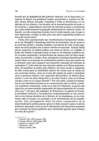 .MI2 P.l poiki kW . itleiilkliul
brecido por su dependencia del gobierno nacional, con la importante ex-
cepción de Brasil. Los gobiernos locales, provinciales y estatales de Mé-
xico, Brasil, Bolivia, Ecuador, Argentina y Chile se beneficiaron, en las
décadas de los ochenta y los noventa, de la descentralización del poder y
los recursos, y emprendieron una serie de reformas sociales y económicas
que están transformando la geografía institucional de América Latina. Al
hacerlo, no sólo compartían el poder con el estado-nación, sino, lo que es
más importante, creaban la base para una nueva legitimidad política en
favor del estado local67
.
China está experimentado una transformación fundamental similar,
en la que Shanghai y Guandong controlan las principales vías de acceso a
la economía global, y muchas ciudades y provincias de todo el país orga-
nizan sus lazos propios con el nuevo sistema de mercado. Aunque Pekín
parece mantener el control político con mano de hierro, en realidad, el
poder del Partido Comunista chino se basa en un delicado equilibrio en-
tre el poder compartido y la distribución de riqueza entre las élites nacio-
nales, provinciales y locales. Esta articulación central/provincial/local del
estado chino en el proceso de acumulación primitiva muy bien puede ser
el elemento clave para asegurar una transición ordenada del estatismo al
capitalismo68
. Cabe observar una situación similar en la Rusia postcomu-
nista. El equilibrio de poder entre Moscú y las élites locales y regionales
ha sido crucial para la estabilidad relativa del estado ruso en medio de
una economía caótica, como en el caso del reparto de poder y beneficios
entre el gobierno federal y los «generales del petróleo» de Siberia Occi-
dental; o entre las élites moscovitas y las élites locales, tanto en la Rusia
europea como en el Lejano Oriente69
. Por otra parte, cuando las deman-
das de una identidad nacional no se reconocieron como se debía y acaba-
ron tratándose torpemente, como en el caso de Chechenia, la guerra que
siguió fue en buena medida responsable del descarrilamiento de la transi-
ción rusa70
. Así pues, del esplendor de Barcelona a la agonía de Grozni,
la identidad territorial y los gobiernos locales/regionales se han conver-
tido en las fuerzas decisivas en el destino de los ciudadanos, en las rela-
ciones entre el estado y la sociedad y en la remodelación de los estados-
nación. Una investigación sobre los datos comparativos de la
descentralización política parece apoyar el dicho popular según el cual los
gobiernos nacionales en la era de la información son demasiado pequeños
para manejar las fuerzas globales, pero demasiado grandes para manejar
las vidas de la gente71
.
Ziccardi, 1991,1995; Laserna, 1992.
Cheung, 1994; Li, 1995; Hsing, 1996.
Kiselyova y Castells, 1997.
Khazhanov, 1995.
Borja y Castells, 1996.
 
