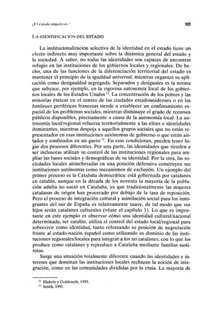 ;,l''l cslmlo impoli'iilr 303
LA IDENTIFICACIÓN DEL ESTADO
La institucionalización selectiva de la identidad en el estado tiene un
efecto indirecto muy importante sobre la dinámica general del estado y
la sociedad. A saber, no todas las identidades son capaces de encontrar
refugio en las instituciones de los gobiernos locales y regionales. De he-
cho, una de las funciones de la diferenciación territorial del estado es
mantener el principio de la igualdad universal, mientras organiza su apli-
cación como desigualdad segregada. Separados y desiguales es la norma
que subyace, por ejemplo, en la vigorosa autonomía local de los gobier-
nos locales de los Estados Unidos72
. La concentración de los pobres y las
minorías étnicas en el centro de las ciudades estadounidenses o en las
banlieues periféricas francesas tiende a establecer un confinamiento es-
pacial de los problemas sociales, mientras disminuye el grado de recursos
públicos disponibles, precisamente a causa de la autonomía local. La au-
tonomía local/regional refuerza territorialmente a las élites e identidades
dominantes, mientras despoja a aquellos grupos sociales que no están re-
presentados en esas instituciones autónomas de gobierno o que están ais-
lados y confinados en un gueto73
. En esas condiciones, pueden tener lu-
gar dos procesos diferentes. Por una parte, las identidades que tienden a
ser inclusoras utilizan su control de las instituciones regionales para am-
pliar las bases sociales y demográficas de su identidad. Por la otra, las so-
ciedades locales atrincheradas en una posición defensiva construyen sus
instituciones autónomas como mecanismos de exclusión. Un ejemplo del
primer proceso es la Cataluña democrática: está gobernada por catalanes
en catalán, aunque en la década de los noventa la mayoría de la pobla-
ción adulta no nació en Cataluña, ya que tradicionalmente las mujeres
catalanas de origen han procreado por debajo de la tasa de reposición.
Pero el proceso de integración cultural y asimilación social para los inmi-
grantes del sur de España es relativamente suave, de tal modo que sus
hijos serán catalanes culturales (véase el capítulo 1). Lo que es impor-
tante en este ejemplo es observar cómo una identidad cultural/nacional
determinada, ser catalán, utiliza el control del estado local/regional para
sobrevivir como identidad, tanto reforzando su posición de negociación
frente al estado-nación español como, utilizando su dominio de las insti-
tuciones regionales/locales para integraKaJos no catalanes, con lo que los
produce como catalanes y reproduce a Cataluña mediante familias susti-
tuías.
Surge una situación totalmente diferente cuando las identidades e in-
tereses que dominan las instituciones locales rechazan la noción de inte-
gración, como en las comunidades divididas por la etnia. La mayoría de
72
Blakely y Goldsmith, 1993.
73
Smith, 1991.
 