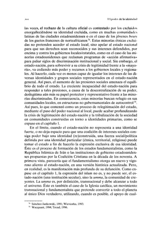 ,11 H II lindel de In identulml
las veces, el rechazo de la cultura oficial es contestado por los excluidos
enorgulleciéndose su identidad excluida, como en muchas comunidades
latinas de las ciudades estadounidenses o en el caso de los jóvenes bcurs
de los guetos franceses de norteafricanos74
. Estas minorías étnicas exclui-
das no pretenden acceder al estado local, sino apelar al estado nacional
para que sus derechos sean reconocidos y sus intereses defendidos, por
encima y contra los gobiernos locales/estatales, como en el caso de las mi-
norías estadounidenses que reclaman programas de «acción afirmativa»
para paliar siglos de discriminación institucional y social. Sin embargo, el
estado-nación, para sobrevivir a su crisis de legitimidad frente a la «mayo-
ría», va cediendo más poder y recursos a los gobiernos locales y regiona-
les. Al hacerlo, cada vez es menos capaz de igualar los intereses de las di-
versas identidades y grupos sociales representados en el estado-nación
general. Así pues, el aumento de las presiones sociales amenaza el equili-
brio de todo el estado. La creciente incapacidad del estado-nación para
responder a tales presiones, a causa de la descentralización de su poder,
deslegitima aún más su papel protector y representativo frente a las mino-
rías discriminadas. En consecuencia, estas minorías buscan refugio en sus
comunidades locales, en estructuras no gubernamentales de autocontrol75
.
Así pues, lo que comenzó como un proceso de relegitimación del estado,
mediante el paso del poder nacional al local, puede acabar profundizando
la crisis de legitimación del estado-nación y la tribalización de la sociedad
en comunidades construidas en torno a identidades primarias, como se
expuso en el capítulo 1.
En el límite, cuando el estado-nación no representa a una identidad
fuerte, o no deja espacio para que una coalición de intereses sociales con-
siga poder bajo una identidad (re)construida, una fuerza social/política
definida por una identidad particular (étnica, territorial, religiosa) puede
tomar el estado a fin de hacerlo la expresión exclusiva de esa identidad.
Éste es el proceso de formación de los estados fundamentalistas, como la
República Islámica de Irán o las instituciones de gobierno estadouniden-
ses propuestas por la Coalición Cristiana en la década de los noventa. A
primera vista, parecería que el fundamentalismo otorga un nuevo y vigo-
roso aliento al estado-nación, en una versión histórica actualizada. Pero,
en realidad, es la manifestación más profunda de su defunción. Como ex-
puse en el capítulo 1, la expresión del islam no es, y no puede ser, el es-
tado-nación (una institución secular), sino la umma, la comunidad de cre-
yentes. La umma es, por definición, transnacional y debe alcanzar a todo
el universo. Éste es también el caso de la Iglesia católica, un movimiento
transnacional y fundamentalista que pretende convertir a todo el planeta
al único Dios verdadero, utilizando, cuando es posible, el apoyo de cual-
Sánchez Jankowski, 1991; Wieviorka, 1993.
Wacquant, 1994; Trend, 1996.
 
