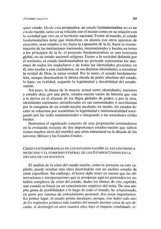 ,'11 CNllldo llll|»ilrnl 305
quicr estado. Ücsdc esta perspectiva, un estado lundamentalista no es un
estado-nación, tanto en su relación con el mundo como en su relación con
la sociedad que vive en el territorio nacional. Frente al mundo, el estado
lundamentalista tiene que maniobrar, en alianza con otros aparatos de
creyentes, sean estados o no, hacia la expansión de la fe, hacia la recons-
trucción de las instituciones nacionales, internacionales y locales en torno
a los principios de la fe: el proyecto fundamentalista es una teocracia
global, no un estado nacional religioso. Frente a la sociedad definida por
el territorio, el estado fundamentalista no pretende representar los inte-
reses de todos los ciudadanos y de todas las identidades presentes en
él, sino ayudar a esos ciudadanos, en sus distintas identidades, a encontrar
la verdad de Dios, la única verdad. Por lo tanto, el estado fundamenta-
lista, aunque desencadena la última oleada de poder absoluto del estado,
lo hace, en realidad, negando la legitimidad y durabilidad del estado-
nación.
Así pues, la danza de la muerte actual entre identidades, naciones
y estados deja, por una parte, estados-nación vacíos de historia que van
a la deriva en el altamar de los flujos globales de poder; y por la otra,
identidades nacionales atrincheradas en sus comunidades o movilizadas
por la conquista de un estado-nación asediado; en medio, los estados lo-
cales se esfuerzan por reconstruir la legitimidad e instrumentalidad nave-
gando por las redes transnacionales e integrando a las sociedades civiles
locales.
Ilustremos el significado concreto de esta proposición centrándonos
en la evolución reciente de dos importantes estados-nación que sufren
(como muchos otros del mundo) una crisis estructural en la década de los
noventa: México y los Estados Unidos.
CRISIS CONTEMPORÁNEAS DE LOS ESTADOS-NACIÓN: EL ESTADO PRIÍSTA
MEXICANO Y EL GOBIERNO FEDERAL DE LOS ESTADOS UNIDOS EN LA
DÉCADA DE LOS NOVENTA
El análisis de la crisis del estado-nación, como se presenta en este ca-
pítulo, puede resultar más claro ilustrándolo con un sucinto estudio de
crisis específicas. Sin embargo, el lector debe tener en cuenta que las ob-
servaciones e interpretaciones que se presentan aquí no pretenden ser es-
tudios completos de crisis del estado, dados los límites de este capítulo,
aun cuando se basen en un conocimiento empírico del tema. De una am-
plia gama de posibilidades a lo largo de todo el mundo, he seleccionado,
en parte por razones de conocimiento personal, dos casos importantes.
En primer lugar, el estado priísta mexicano, porque, tras haber sido uno
de los regímenes políticos más estables del mundo durante cerca de seis dé-
cadas, se desintegró en unos cuantos años bajo el impacto combinado, se-
 
