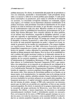 ¿El estado impolcntc? 307
política mexicana. En efecto, la transmisión del poder de un presidente a
otro era ordenada, predecible e incuestionable. Cada presidente desig-
naba a su sucesor y salía de la escena política para siempre. Y cada presi-
dente traicionaba a su predecesor, pero nunca lo criticaba ni investigaba
sus acciones. La extendida corrupción sistémica era ordenada, seguía
unas reglas y, en realidad, era un importante elemento estabilizador en la
política mexicana: cada presidente renovaba la distribución de los cargos
políticos en toda la estructura del estado, lo que llevaba a decenas de mi-
les de nombramientos cada seis años. Mientras estaban en el cargo, los
nombrados tenían la posibilidad de beneficiarse personalmente de su po-
sición, bajo formas diferentes. Esta rotación colectiva de élites políticas,
en un sistema muy beneficioso, aseguraba la disciplina colectiva, ya que
cada uno esperaba su oportunidad, que probablemente llegaría siempre
que se respetaran las reglas del juego. El castigo por romper las reglas de
la disciplina, el silencio, la paciencia y, sobre todo, la jerarquía, era el exi-
lio eterno de toda posición importante de poder y riqueza en el país, in-
cluida la presencia en los medios de comunicación y los cargos académi-
cos significativos. Dentro del PRI, diferentes fracciones políticas
(camarillas) competían por el poder, pero nunca rompían la disciplina co-
lectiva de partido y nunca objetaban la autoridad del presidente, quien
decidía en última instancia toda disputa. Pero la clave de la estabilidad so-
cial y política del estado mexicano estaba en el elaborado sistema de co-
nexiones entre el PRI y la sociedad civil. Se basaba en la incorporación
orgánica de los sectores populares, sobre todo mediante los sindicatos
(Confederación de Trabajadores Mexicanos, CTM), que controlaban a la
clase obrera; la Confederación Nacional Campesina (CNC), que contro-
laba a los campesinos, en su mayoría en un sistema de uso comunal de la
tierra de propiedad estatal (ejidos), establecido por la revolución agraria;
y la Confederación Nacional de Organizaciones Populares (CNOP), que
trataba de organizar a sectores populares heterogéneos, aunque con mu-
cho menor éxito. Este sistema de clientelismo político no se basaba, en su
mayor parte, en la manipulación y la represión, sino en la entrega real de
puestos de trabajo, salarios, subsidios sociales, bienes (incluida la tierra) y
servicios (incluidos los servicios urbanos) en un amplio plan populista. La
burguesía mexicana y el capital extranjero estaban esencialmente exclui-
dos del sistema de poder, aunque el PRI solía representar sus intereses,
puesto que sin duda era un partido pro capitalista, si bien en una versión
nacional populista. En efecto, la mayoría de los grupos empresariales, con
la excepción del grupo autónomo de Monterrey, eran fruto del estado
mexicano. Por último, y menos importante, las elecciones se amañaban
sistemáticamente mediante fraude e intimidación cuando era necesario.
Pero, en la mayoría de los casos, el PRI habría ganado (aunque no en to-
dos los casos y en todas las elecciones, como sucedía) debido a la efectivi-
dad de un sistema populista fraguado en la sociedad mediante redes, fa-
 
