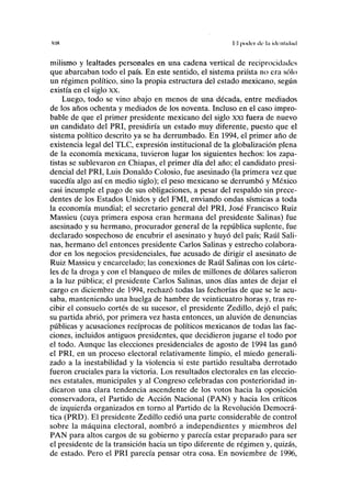 M)H lil p o d l T llí' l.'l illl'lllillilíl
milismo y lealtades personales en una cadena vertical de reciprocidades
que abarcaban todo el país. En este sentido, el sistema priísta no era sólo
un régimen político, sino la propia estructura del estado mexicano, según
existía en el siglo xx.
Luego, todo se vino abajo en menos de una década, entre mediados
de los años ochenta y mediados de los noventa. Incluso en el caso impro-
bable de que el primer presidente mexicano del siglo xxi fuera de nuevo
un candidato del PRI, presidiría un estado muy diferente, puesto que el
sistema político descrito ya se ha derrumbado. En 1994, el primer año de
existencia legal del TLC, expresión institucional de la globalización plena
de la economía mexicana, tuvieron lugar los siguientes hechos: los zapa-
tistas se sublevaron en Chiapas, el primer día del año; el candidato presi-
dencial del PRI, Luis Donaldo Colosio, fue asesinado (la primera vez que
sucedía algo así en medio siglo); el peso mexicano se derrumbó y México
casi incumple el pago de sus obligaciones, a pesar del respaldo sin prece-
dentes de los Estados Unidos y del FMI, enviando ondas sísmicas a toda
la economía mundial; el secretario general del PRI, José Francisco Ruiz
Massieu (cuya primera esposa eran hermana del presidente Salinas) fue
asesinado y su hermano, procurador general de la república suplente, fue
declarado sospechoso de encubrir el asesinato y huyó del país; Raúl Sali-
nas, hermano del entonces presidente Carlos Salinas y estrecho colabora-
dor en los negocios presidenciales, fue acusado de dirigir el asesinato de
Ruiz Massieu y encarcelado; las conexiones de Raúl Salinas con los cárte-
les de la droga y con el blanqueo de miles de millones de dólares salieron
a la luz pública; el presidente Carlos Salinas, unos días antes de dejar el
cargo en diciembre de 1994, rechazó todas las fechorías de que se le acu-
saba, manteniendo una huelga de hambre de veinticuatro horas y, tras re-
cibir el consuelo cortés de su sucesor, el presidente Zedillo, dejó el país;
su partida abrió, por primera vez hasta entonces, un aluvión de denuncias
públicas y acusaciones recíprocas de políticos mexicanos de todas las fac-
ciones, incluidos antiguos presidentes, que decidieron jugarse el todo por
el todo. Aunque las elecciones presidenciales de agosto de 1994 las ganó
el PRI, en un proceso electoral relativamente limpio, el miedo generali-
zado a la inestabilidad y la violencia si este partido resultaba derrotado
fueron cruciales para la victoria. Los resultados electorales en las eleccio-
nes estatales, municipales y al Congreso celebradas con posterioridad in-
dicaron una clara tendencia ascendente de los votos hacia la oposición
conservadora, el Partido de Acción Nacional (PAN) y hacia los críticos
de izquierda organizados en torno al Partido de la Revolución Democrá-
tica (PRD). El presidente Zedillo cedió una parte considerable de control
sobre la máquina electoral, nombró a independientes y miembros del
PAN para altos cargos de su gobierno y parecía estar preparado para ser
el presidente de la transición hacia un tipo diferente de régimen y, quizás,
de estado. Pero el PRI parecía pensar otra cosa. En noviembre de 1996,
 