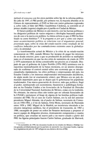 /,lil i'sliiilo iiiipniciilrV 30l
>
rechazó el consenso con los otros partidos sobre ley de la reforma política.
En julio de 1997, el PRI perdió, por primera vez, la mayoría absoluta en la
Cámara de representantes, el PAN se hizo con varios gobiernos regionales
y, sobre todo, el líder del PRD, Cuauhtémoc Cárdenas, se convirtió en el
primer alcalde (regente) elegido por el pueblo en Ciudad de México.
El futuro político de México es aún incierto, con las fuerzas políticas y
los dirigentes políticos de varios orígenes e ideologías buscando posicio-
nes de cara a la nueva era política. La única certeza es que el PRI ha fina-
lizado su curso histórico78
. Y la pregunta es por qué y cómo este impor-
tante acontecimiento político se relaciona con el argumento general,
presentado aquí, sobre la crisis del estado-nación como resultado de los
conflictos inducidos por las contradicciones existentes entre la globaliza-
ción y la identidad.
La transformación actual de México y la crisis de su estado-nación
comenzaron en 1982, cuando México fue incapaz de pagar los intereses
de su deuda exterior, pese a que su producción de petróleo se multiplicó
justo en el momento en que las dos crisis de suministro de crudo de 1974
y 1979 aumentaron de forma considerable sus precios en el mundo. Des-
pués de que el gobierno de López Portillo (1976-1982) terminara con la
repentina nacionalización de la banca mexicana, en un intento desespe-
rado de reafirmar el control estatal sobre una economía que se interna-
cionalizaba rápidamente, las élites políticas y empresariales del país, los
Estados Unidos y los intereses empresariales internacionales decidieron,
de algún modo (no sé exactamente cómo), que México era un país de-
masiado importante para que se dejara que lo gobernaran los populistas
tradicionales. Una nueva generación de técnicos, más que políticos, llegó
al poder, sustituyendo con economistas, financieros y politólogos forma-
dos en los Estados Unidos a los licenciados de la Facultad de Derecho
de la Universidad Nacional Autónoma de México, como era la tradición.
No obstante, las nuevas élites aún tenían que ser además licenciados de
la UNAM y pertenecer al linaje de alguna de las familias políticas tradi-
cionales del PRI. En el caso de Carlos Salinas, era la red del anterior
presidente Miguel Alemán, vía el padre de Salinas, secretario de Comer-
cio en 1958-1964, y el tío de Salinas, Ortiz Mena, secretario de Hacienda
entre 1958 y 1982. Miguel de la Madrid, un tecnócrata vinculado a los
círculos integristas católicos, fue el presidente de transición, de 1982 a
1988, encargado de poner en orden las finanzas mexicanas y preparar el
nuevo equipo de dirigentes jóvenes, técnicamente competentes y osados
en política, que crearían un nuevo país y un nuevo estado a partir del
PRI: las figuras principales fueron Carlos Salinas, graduado de Harvard,
78
En noviembre de 1996, las elecciones locales de los estados de México e Hidalgo fue
ron ganadas arrolladoramente por los partidos de oposición. Las elecciones locales, regiona^
les y legislativas de julio de 1997 infligieron una decisiva derrota al PRI.
 