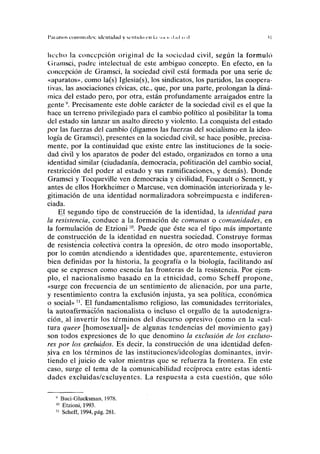 I'iii¡Usos i'oninii.ili's: kli'llllihiil y scMlulo cu l.i .cu i< J.ICI H M
liecho la concepción original de la sociedad civil, según la formuló
Gramsci, padre intelectual de este ambiguo concepto. En efecto, en la
concepción de Gramsci, la sociedad civil está formada por una serie de
«aparatos», como la(s) Iglesia(s), los sindicatos, los partidos, las coopera-
tivas, las asociaciones cívicas, etc., que, por una parte, prolongan la diná-
mica del estado pero, por otra, están profundamente arraigados entre la
gente9
. Precisamente este doble carácter de la sociedad civil es el que la
hace un terreno privilegiado para el cambio político al posibilitar la toma
del estado sin lanzar un asalto directo y violento. La conquista del estado
por las fuerzas del cambio (digamos las fuerzas del socialismo en la ideo-
logía de Gramsci), presentes en la sociedad civil, se hace posible, precisa-
mente, por la continuidad que existe entre las instituciones de la socie-
dad civil y los aparatos de poder del estado, organizados en torno a una
identidad similar (ciudadanía, democracia, politización del cambio social,
restricción del poder al estado y sus ramificaciones, y demás). Donde
Gramsci y Tocqueville ven democracia y civilidad, Foucault o Sennett, y
antes de ellos Horkheimer o Marcuse, ven dominación interiorizada y le-
gitimación de una identidad normalizadora sobreimpuesta e indiferen-
ciada.
El segundo tipo de construcción de la identidad, la identidad para
la resistencia, conduce a la.formación de comunas o comunidades, en
la formulación de Etzioni10
. Puede que éste sea el tipo más importante
de construcción de la identidad en nuestra sociedad. Construye formas
de resistencia colectiva contra la opresión, de otro modo insoportable,
por lo común atendiendo a identidades que, aparentemente, estuvieron
bien definidas por la historia, la geografía o la biología, facilitando así
que se expresen como esencia las fronteras de la resistencia. Por ejem-
plo, el nacionalismo basado en la etnicidad, como Scheff propone,
«surge con frecuencia de un sentimiento de alienación, por una parte,
y resentimiento contra la exclusión injusta, ya sea política, económica
o social» n
. El fundamentalismo religioso, las comunidades territoriales,
la autoafirmacíón nacionalista o incluso el orgullo de la autodenigra-
ción, al invertir los términos del discurso opresivo (como en la «cul-
tura queer [homosexual]» de algunas tendencias del movimiento gay)
son todos expresiones de lo que denomino la exclusión de los excluso-
res por los exduidos. Es decir, la construcción de una identidad defen-
siva en los términos de las instituciones/ideologías dominantes, invir-
tiendo el juicio de valor mientras que se refuerza la frontera. En este
caso, surge el tema de la comunicabilidad recíproca entre estas identi-
dades excluidas/excluyentes. La respuesta a esta cuestión, que sólo
9
Buci-Glucksman, 1978.
10
Etzioni, 1993.
11
Scheff, 1994, pág. 281.
 