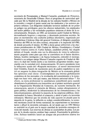 310 El poder de la idcnlidad
secretario de Presupuesto, y Manuel Camacho, graduado de Princeton,
secretario de Desarrollo Urbano. Pero el programa de austeridad apli-
cado por De la Madrid en la década de los ochenta hundió a México en
la recesión y rompió el pacto social con los sindicatos y los sectores po-
pulares urbanos. Los dirigentes sindicales tuvieron cuidado de no poner
en peligro sus privilegios, pero los obreros industriales, los empleados
del sector público y las vecindades populares sintieron el dolor de la re-
estructuración. Después, en 1985, un terremoto asoló Ciudad de México,
derrumbando hogares y empresas, y desatando protestas sociales. Se
puso en movimiento una coalición política alternativa, organizada por
Cuauhtémoc Cárdenas (hijo del general Cárdenas, el dirigente populista
histórico del PRI de los años treinta), atrayendo a la izquierda del PRI,
de donde procedía él mismo. El PRI a duras penas sobrevivió a las elec-
ciones presidenciales de 1988: Ciudad de México, Guadalajara y Ciudad
Juárez votaron contra él. Carlos Salinas, candidato priísta, fue elegido
debido al fraude, siendo esta vez la diferencia de votos lo suficiente-
mente pequeña como para que éste se convirtiera en el factor decisivo.
Salinas, hombre inteligente y de buena formación, entendió el mensaje.
Nombró a su antiguo amigo Manuel Camacho regente de Ciudad de Mé-
xico y le dejó dar rienda suelta a sus instintos: programas sociales, nego-
ciación con la sociedad civil, democratización. El nuevo presidente (con
la influyente ayuda del «Rasputín mexicano», el asesor internacional
José Córdoba, francés de nacimiento pero de padres españoles) se cen-
tró en asegurar la plena integración de México en la economía global.
Sus opiniones eran claras: «Contemplamos una intensa globalización
económica de los mercados y la revolución del conocimiento y la tecno-
logía nos hace vivir, más que nunca, una historia universal única»79
. En
efecto, su meta profesional (y candidatura semioficial) para cuando
abandonara la presidencia era convertirse en el primer secretario general
de la Organización Mundial de Comercio, de reciente institución. En
consecuencia, apretó el cinturón de México, redujo abruptamente el
gasto público, modernizó la infraestructura de las comunicaciones y las
telecomunicaciones, privatizó la mayoría de las empresas públicas, inter-
nacionalizó la banca, liberalizó el comercio y abrió el país a la inversión
extranjera. Mientras que los niveles de vida cayeron en picado para la
mayoría de la gente, la inflación se redujo considerablemente, la econo-
mía mexicana creció de forma sustancial, las exportaciones se incremen-
taron y afluyó la inversión extranjera, de tal modo que en 1993 México
se convirtió en el país con la mayor cantidad de inversión extranjera di-
recta del mundo. Las reservas de divisas se acumulaban de prisa. Los pa-
gos de la deuda externa estaban bajo control. Funcionaba la globaliza-
ción. Salinas también lanzó un ataque sin precedentes contra los
Citado por Berins Collier, 1992; pág. 134.
 