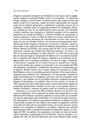 ¿Bl csljiclo ¡inpolfiik/ 311
dirigentes sindicales corruptos (en realidad, un aviso para toda la organi-
zación sindical) y prometió luchar contra la corrupción y el tráfico de
drogas, aunque, en esos temas, la historia puede que juzgue pronto sus
logros reales. En el proceso, redujo de forma espectacular los salarios
reales de los obreros mexicanos y empobreció a grandes sectores de la
población. También lanzó un programa nacional de solidaridad, Prona-
sol, dirigido por uno de sus colaboradores más cercanos, Luis Donaldo
Colosio, mientras que encargaba a Camacho ocuparse de los inquietos
habitantes de Ciudad de México y a Ernesto Zedillo, de modernizar el
sistema educativo. Contra el telón de fondo de un gran sufrimiento hu-
mano, la economía mexicana fue transformada en unos años, hasta el
punto de que los Estados Unidos y los inversores internacionales deci-
dieron que había llegado el momento de licenciar a México, dando la
bienvenida a esta nación de más de 90 millones de habitantes al Club del
Primer Mundo (la OCDE), aun cuando más del 50% de sus ciudadanos
estuvieran viviendo por debajo del umbral de pobreza y en torno a un
30% en la pobreza absoluta. La firma del TLC, en 1993, fue la cota más
alta de esta estrategia de integración de México en la economía mundial.
Era el momento del triunfo de Salinas. También era el momento de de-
signar quién sería el próximo presidente. En lugar de elegir a Camacho,
el más fuerte y popular de su círculo interno, se decidió por Colosio,
otro joven técnico que, aunque no pertenecía a la vieja guardia del PRI,
era presidente del partido y considerado más abierto al compromiso por
el aparato. Resulta irónico que el mejor amigo de Camacho en el PRI,
Ruiz Massieu, fuera el secretario general del partido. Pero estaba allí pre-
cisamente para combatir a los «dinosaurios», la vieja guardia. Camacho se
sintió contrariado por su relegación, tanto por razones personales como
políticas, y, por primera vez en la política mexicana, comunicó sus pensa-
mientos al presidente y en público. Pero no tuvo opción. A finales de
1993, parecía que todo estaba bajo control y que Salinas había logrado su
perestroika precisamente evitando el error que, en su opinión, había co-
metido Gorbachov: reformar la política antes de reformar la economía.
Entonces, el 1 de enero de 1994, el primer día de la era del TLC, ata-
caron los zapatistas. Ya he analizado las causas, las circunstancias y el sig-
nificado del movimiento zapatista (capítulo 2), así que sólo voy a conside-
rar aquí la repercusión del movimiento en la crisis del estado mexicano.
Fue devastadora. No debido a que pusiera realmente en peligro el poder
estatal desde el punto de vista militar, sino porque en seguida se convirtió
en el grito de unión de una sociedad civil que, en su gran mayoría, estaba
herida en lo económico y alienada en lo político. Además, una rebelión
genuinamente india y campesina asestaba un importante golpe a la mito-
logía del PRI. Los pobres, los campesinos, los indios no eran los benefi-
ciarios sometidos y agradecidos de la revolución, sino los excluidos, y lu-
chaban por ello. El velo de hipocresía tras el que México había estado
 