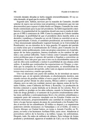 312 El poder de la idcnlidnd
viviendo durante décadas se había rasgado irreversiblemente. El rey es-
taba desnudo, al igual que lo estaba el PRI.
Segundo acto. Salinas, nervioso por la reacción de Camacho, decidió
solicitar de nuevo sus servicios (con propósitos e intenciones que me son
desconocidos) para reparar el daño hecho en Chiapas. Camacho fue nom-
brado comisionado para la paz del presidente. Su hábil negociación conci-
liatoria y la popularidad de los zapatistas desató una nueva ronda de intri-
gas en el PRI a comienzos de 1994. Como la campaña de Colosio tardaba
en despegar, la posibilidad de que el presidente diera marcha atrás a su
decisión y nombrara a Camacho en vez de Colosio se convirtió en un ru-
mor generalizado. Colosio, el candidato presidencial, un teenócrata capaz
y bien intencionado (planificador regional formado en la Universidad de
Pensilvania), no era miembro de la vieja guardia. El aparato del partido
ya estaba tenso por el nombramiento de Colosio, pero Camacho era de-
masiado: astuto políticamente, tenía sus propias conexiones en el partido,
apoyo de las bases populares, buenos resultados en los sondeos de opi-
nión y una actitud inflexible. Tanto Colosio como Camacho supondrían
serios problemas para el aparato del partido si llegaban a convertirse en
presidentes. Pero aún peor que uno u otro era la incertidumbre acerca de
cuál de ellos sería nombrado e incluso la posibilidad de una alianza entre
ambos. A medida que continuaban las negociaciones en Chiapas, y a me-
dida que la campaña de Colosio se empantanaba, se intensificaban las
tensiones en el aparato del partido, sobre todo en algunos sectores con in-
tereses muy concretos y mucho que perder.
Una vez alcanzado este punto del análisis, he de introducir un nuevo
elemento que, en mi opinión informada, es absolutamente decisivo, aun
cuando carezco de pruebas sólidas: el nuevo papel de México en el crimen
organizado global. Desde los años sesenta, México cultivó y exportó ma-
rihuana, pero no más (en realidad, menos) que algunas zonas de los Es-
tados Unidos, como California del Norte y Kentucky. La producción de
heroína comenzó a escala limitada en la década de los setenta. Pero el
gran cambio se produjo en los años ochenta, cuando la formación de las
redes de droga globales y el aumento de la presión estadounidense sobre
las rutas caribeñas y centroamericanas llevó a los cárteles colombianos a
compartir parte del comercio vinculado con los Estados Unidos con los
cárteles mexicanos, proporcionándoles una cantidad de cocaína equiva-
lente a la que fueran capaces de pasar de contrabando a los Estados Uni-
dos al servicio de los colombianos. El tráfico se disparó y se organizaron
poderosos cárteles mexicanos: en Tamaulipas y en el Golfo, en torno a
García Ábrego; en Ciudad Juárez, en torno a Amado Carrillo; en Ti-
juana, en torno a los hermanos Arellano Félix, entre otros. Añadieron el
provechoso cultivo de la heroína y su tráfico. Luego, las anfetaminas.
Después, todo. En miles de millones de dólares. Para trabajar de forma
prudente y profesional, siguieron el modelo de Cali y no el de Medellín.
 