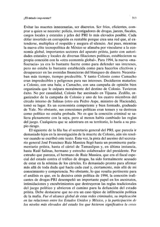 ¿El estado impotente? 31.1
Evitar las muertes innecesarias, ser discretos. Ser fríos, eficientes, com-
prar a quien se necesite: policía, investigadores de drogas, jueces, fiscales,
cargos locales y estatales y jefes del PRI lo más elevados posible. Cada
dólar invertido en corrupción es rentable porque crea una red que, al ex-
tenderse, multiplica el respaldo y asegura el silencio. Así pues, mientras
la nueva élite tecnopolítica de México se afanaba por vincularse a la eco-
nomía global, importantes sectores del aparato priísta, junto con autori-
dades estatales y locales de diversas filiaciones políticas, establecieron su
propia conexión con la «otra economía global». Para 1994, la nueva «ma-
fiocracia» ya era lo bastante fuerte como para defender sus intereses,
pero no estaba lo bastante establecida como para hacerlos efectivos y
desaparecer en las avenidas financieras del blanqueo de dinero. Necesita-
ban más tiempo, tiempo predecible. Y tanto Colosio como Camacho
eran impredecibles y peligrosos para sus intereses. Decidieron matarlos:
a Colosio, con una bala; a Camacho, con una campaña de opinión bien
organizada que le culpara moralmente del destino de Colosio. Tuvieron
éxito. No por casualidad, Colosio fue asesinado en Tijuana. Zedillo, or-
ganizador de la campaña de Colosio y uno de los cuatro miembros del
círculo interno de Salinas (otro era Pedro Aspe, ministro de Hacienda),
tomó su lugar. Es un economista competente y bien formado, graduado
de Yale. No obstante, sus conexiones políticas eran tenues y su destreza
como político no estaba probada. No es que la conexión criminal se sa-
liera plenamente con la suya, pero al menos había cambiado las reglas
del juego. Cualquiera que se adentrara en su territorio, lo haría a su pro-
pio riesgo.
El siguiente de la fila fue el secretario general del PRI, que parecía ir
demasiado lejos en la investigación de la muerte de Colosio, aún sin resol-
ver cuando se escribió este texto. Esta vez, la pista del asesino del secreta-
rio general José Francisco Ruiz Massieu llegó hasta un prominente parla-
mentario priísta, hasta el cártel de Tamaulipas y, en última instancia,
hasta Raúl Salinas, hermano y estrecho colaborador del presidente. Por
extraño que parezca, el hermano de Ruiz Massieu, que era el fiscal espe-
cial del estado contra el tráfico de drogas, ha sido formalmente acusado
de estar en la nómina de los cárteles. Es demasiado pronto para afirmar
más allá de toda duda qué hacía cada cual y, ciertamente, más allá de mi
conocimiento y competencia. No obstante, lo que resulta pertinente para
el análisis es que, en la decisiva crisis política de 1994, la conexión trafi-
cantes de drogas-PRI desempeñó un importante papel en los asesinatos,
intimidaciones y encubrimientos que destruyeron las reglas tradicionales
del juego político y abrieron el camino para la defunción del estado
priísta. Debe destacarse que no era un caso típico de infiltración política
de la mafia. Fue el alcance global de estas redes criminales, su implicación
en las relaciones entre los Estados Unidos y México, y la participación de
los niveles más elevados del estado los que hicieron significativa la crisis
 