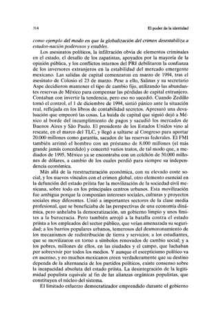 .114 El poder de la identidad
como ejemplo del modo en que la globalización del crimen desestabiliza a
estados-nación poderosos y estables.
Los asesinatos políticos, la infiltración obvia de elementos criminales
en el estado, el desafío de los zapatistas, apoyados por la mayoría de la
opinión pública, y los conflictos internos del PRI debilitaron la confianza
de los inversores extranjeros en la estabilidad del mercado emergente
mexicano. Las salidas de capital comenzaron en marzo de 1994, tras el
asesinato de Colosio el 23 de marzo. Pese a ello, Salinas y su secretario
Aspe decidieron mantener el tipo de cambio fijo, utilizando las abundan-
tes reservas de México para compensar las pérdidas de capital extranjero.
Contaban con invertir la tendencia, pero eso no sucedió. Cuando Zedillo
tomó el control, el 1 de diciembre de 1994, sintió pánico ante la situación
real, reflejada en los libros de contabilidad secretos. Apresuró una deva-
luación que empeoró las cosas. La huida de capital que siguió dejó a Mé-
xico al borde del incumplimiento de pagos y sacudió los mercados de
Buenos Aires y Sao Paulo. El presidente de los Estados Unidos vino al
rescate, en el marco del TLC, y llegó a saltarse al Congreso para aportar
20.000 millones como garantía, sacados de las reservas federales. El FMI
también arrimó el hombro con un préstamo de 8.000 millones (el más
grande jamás concedido) y concertó varios tratos, de tal modo que, a me-
diados de 1995, México ya se encontraba con un colchón de 50.000 millo-
nes de dólares, a cambio de los cuales perdió para siempre su indepen-
dencia económica.
Más allá de la reestructuración económica, con su elevado coste so-
cial, y los nuevos vínculos con el crimen global, otro elemento esencial en
la defunción del estado priísta fue la movilización de la sociedad civil me-
xicana, sobre todo en los principales centros urbanos. Esta movilización
fue ambigua porque la componían intereses sociales, culturas y proyectos
sociales muy diferentes. Unió a importantes sectores de la clase media
profesional, que se beneficiaba de las perspectivas de una economía diná-
mica, pero anhelaba la democratización, un gobierno limpio y unos lími-
tes a la burocracia. Pero también arrojó a la batalla contra el estado
priísta a los empleados del sector público, que veían amenazada su seguri-
dad; a los barrios populares urbanos, temerosos del desmoronamiento de
los mecanismos de redistribución de tierra y servicios; a los estudiantes,
que se movilizaron en torno a símbolos renovados de cambio social; y a
los pobres, millones de ellos, en las ciudades y el campo, que luchaban
por sobrevivir por todos los medios. Y aunque el escepticismo político va
en ascenso, y no muchos mexicanos creen verdaderamente que su destino
dependa de la alternancia de los partidos políticos, existe consenso sobre
la incapacidad absoluta del estado priísta. La desintegración de la legiti-
midad populista equivale al fin de las alianzas orgánicas populistas, que
constituyen el núcleo del sistema.
El limitado esfuerzo democratizador emprendido durante el gobierno
 