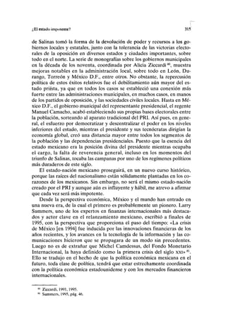¿El estado impotente? 31.1
de Salinas tomó la forma de la devolución de poder y recursos a los go-
biernos locales y estatales, junto con la tolerancia de las victorias electo-
rales de la oposición en diversos estados y ciudades importantes, sobre
todo en el norte. La serie de monografías sobre los gobiernos municipales
en la década de los noventa, coordinada por Alicia Ziccardi80
, muestra
mejoras notables en la administración local, sobre todo en León, Du-
rango, Torreón y México D.F., entre otros. No obstante, la repercusión
política de estos éxitos relativos fue el debilitamiento aún mayor del es-
tado priísta, ya que en todos los casos se estableció una conexión más
fuerte entre las administraciones municipales, en muchos casos, en manos
de los partidos de oposición, y las sociedades civiles locales. Hasta en Mé-
xico D.F., el gobierno municipal del representante presidencial, el regente
Manuel Camacho, acabó estableciendo sus propias bases electorales entre
la población, sorteando al aparato tradicional del PRI. Así pues, en gene-
ral, el esfuerzo por democratizar y descentralizar el poder en los niveles
inferiores del estado, mientras el presidente y sus tecnócratas dirigían la
economía global, creó una distancia mayor entre todos los segmentos de
la población y las dependencias presidenciales. Puesto que la esencia del
estado mexicano era la posición divina del presidente mientras ocupaba
el cargo, la falta de reverencia general, incluso en los momentos del
triunfo de Salinas, tocaba las campanas por uno de los regímenes políticos
más duraderos de este siglo.
El estado-nación mexicano proseguirá, en un nuevo curso histórico,
porque las raíces del nacionalismo están sólidamente plantadas en los co-
razones de los mexicanos. Sin embargo, no será el mismo estado-nación
creado por el PRI y aunque aún es influyente y hábil, me atrevo a afirmar
que cada vez será más impotente.
Desde la perspectiva económica, México y el mundo han entrado en
una nueva era, de la cual el primero es probablemente un pionero. Larry
Summers, uno de los expertos en finanzas internacionales más destaca-
dos y actor clave en el relanzamiento mexicano, escribió a finales de
1995, con la perspectiva que proporciona el paso del tiempo: «La crisis
de México [en 1994] fue inducida por las innovaciones financieras de los
años recientes, y los avances en la tecnología de la información y las co-
municaciones hicieron que se propagara de un modo sin precedentes.
Luego no es de extrañar que Michel Camdessus, del Fondo Monetario
Internacional, la haya definido como la primera crisis del siglo xxi»81
.
Ello se tradujo en el hecho de que la política económica mexicana en el
futuro, toda clase de política, tendrá que estar estrechamente coordinada
con la política económica estadounidense y con los mercados financieros
internacionales.
80
Ziccardi, 1991,1995.
81
Summers, 1995, pág. 46.
 