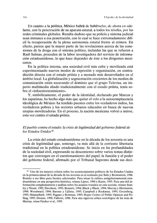 u<> I I | » n l v l de l.i HII'IIIHIIKI
En cuanto a la política, México habrá de habérselas, do ahora en ade-
lante, con la penetración de su aparato estatal, a todos los niveles, por las
redes criminales globales. Resulta dudoso que su policía y sistema judicial
sean inmunes a esa penetración, con lo cual se hace extremadamente difí-
cil la recuperación de la plena autonomía estatal frente al crimen. En
efecto, parece que la mayor parte de las revelaciones acerca de las cone-
xiones de la droga con el sistema político, incluidas las que se refieren a
Raúl Salinas, proceden de la labor investigadora del servicio de informa-
ción estadounidense, lo que hace depender de éste a los dirigentes mexi-
canos.
En la política interna, una sociedad civil más culta y movilizada está
experimentando nuevos modos de expresión y organización, en contra-
dicción directa con el estado priísta y a menudo más desarrollados en el
ámbito local. La globalización y segmentación crecientes de los medios de
comunicación están socavando el dominio que el grupo Televisa, un im-
perio multimedia aliado tradicionalmente con el estado priísta, tenía so-
bre el «infoentretenimiento».
Y, simbólicamente, el poder de la identidad, declarado por Marcos y
los zapatistas, ha hecho algo más que quitar el velo a la autocomplacencia
ideológica de México: ha tendido puentes entre los verdaderos indios, los
verdaderos pobres y los sectores urbanos educados en busca de nuevas
utopías movilizadoras. En el proceso, la nación mexicana volvió a unirse,
esta vez contra el estado priísta.
El pueblo contra el estado: la crisis de legitimidad del gobierno federal de
los Estados Unidos82
La crisis del estado estadounidense en la década de los noventa es una
crisis de legitimidad que, sostengo, va más allá de la corriente libertaria
tradicional en la política estadounidense. Se inicia en las profundidades
de la sociedad civil, expresando su descontento sobre varios temas distin-
tos que convergen en el cuestionamiento del papel, la función y el poder
del gobierno federal, afirmado por el Tribunal Supremo desde sus deci-
82
Uno de los mejores relatos sobre los acontecimientos políticos de los Estados Unidos
en la primera mitad de la década de los noventa es el realizado por Balz y Brownstein, 1996.
Remito a ese libro para fuentes adicionales. Para situar la cultura antigubernamental esta-
dounidense en una perspectiva histórica, véanse Lipset, 1996 y Kazin, 1995. Para una útil in-
formación complementaria y análisis sobre los asuntos tratados en esta sección, véanse Stan-
ley y Niemi, 1992; Davidson, 1993; Bennett, 1994; Black y Black, 1994; Murray y Herrnstein,
1994; Woodward, 1994; Barone y Ujifusa, 1995; Campbell y Rockman, 1995; Greenberg,
1995; Himmelfarb, 1995; Pagano y Bowman, 1995; Roper Center of Public Opinión and Po-
lling, 1995; Dionne, 1996; Fallows, 1996. Para una rigurosa crítica sociológica de las tesis de
Murray, véase Fischer et al, 1995.
 