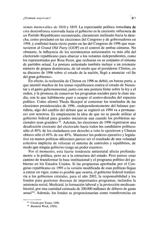 ¿H cstiulo iiii|nili'iilrV V 317
siones memorables de 1810 y 1819. La repercusión política inmediata de
esta desconfianza renovada hacia el gobierno es la creciente influencia de
un Partido Republicano reconstruido, claramente inclinado hacia la dere-
cha, como proclamó en las elecciones del Congreso y de gobernadores en
1994, y confirmó hasta cierto punto en las del Congreso de 1996 que man-
tuvieron al Grand Oíd Party (GOP) en el control de ambas cámaras. No
obstante, la influencia de los sentimientos antiestatales va más allá del
electorado republicano para abarcar a los votantes independientes, como
los representados por Ross Perot, que rechazan en su conjunto el sistema
de partidos actual. La postura antiestado también incluye a un creciente
número de grupos demócratas, de tal modo que el presidente Clinton, en
su discurso de 1996 sobre el estado de la nación, llegó a anunciar «el fin
del gran gobierno».
En efecto, la reelección de Clinton en 1996 se debió, en buena parte, a
que asumió muchos de los temas republicanos contra el estado de bienes-
tar y el gasto gubernamental, junto con una postura firme sobre la ley y el
orden, y la promesa de conservar los programas sociales para la clase me-
dia, con lo que hábilmente pasó a ocupar el centro-derecha del espectro
político. Como afirmó Theda Skocpol al comentar los resultados de las
elecciones presidenciales de 1996, «independientemente del balance par-
tidista, algo del cambio del debate que se registró en 1994 va a permane-
cer con nosotros. Es simplemente la idea de que no se puede utilizar al
gobierno federal para grandes iniciativas aun cuando los problemas na-
cionales sean grandes»8
 Además, las elecciones de 1996 registraron una
desafección creciente del electorado hacia todos los candidatos políticos:
sólo el 49% de los ciudadanos con derecho a voto lo ejercieron y Clinton
obtuvo sólo el 49% de ese 49%. Mantener los poderes ejecutivo y legisla-
tivo en manos políticas diferentes parece ser el resultado de una voluntad
colectiva implícita de reforzar el sistema de controles y equilibrios, de
modo que ningún gobierno tenga un poder excesivo.
Por el momento, esta fuerte tendencia antiestatal afecta profunda-
mente a la política, pero no a la estructura del estado. Pero parece estar
camino de transformar la base institucional y el programa político del go-
bierno en los Estados Unidos. Si las propuestas aprobadas por el Con-
greso republicano en 1995 o la versión modificada de esas políticas llegan
a entrar en vigor, como es posible que ocurra, el gobierno federal trasferi-
ría a los gobiernos estatales, para el año 2002, la responsabilidad y los
fondos para gestionar docenas de importantes programas, incluidos la
asistencia social, Medicaid, la formación laboral y la protección medioam-
biental, por una cantidad estimada de 200.000 millones de dólares de gasto
anual84
. Además, los fondos se proporcionarían como transferencias en
Citado por Toner, 1996.
Business Week, 1995e.
 