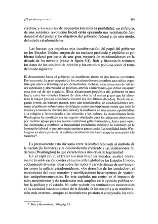 ¿El eslailo iiii|inii nú-",' 31')
créditos, y los recortes de impuestos (incluida la posibilidad, en el futuro,
de una auténtica revolución fiscal) están operando una redefinición fun-
damental del poder y los objetivos del gobierno federal y, de este modo,
del estado estadounidense.
Las fuerzas que impulsan esta transformación del papel del gobierno
en los Estados Unidos surgen de un rechazo profundo y explícito al go-
bierno federal por parte de una gran mayoría de estadounidenses en la
década de los noventa (véase la figura 5.4). Balz y Brownstein resumen
los datos de los sondeos de opinión y los estudios políticos sobre el tema
del modo siguiente:
El descontento hacia el gobierno se manifiesta ahora en dos fuertes corrientes.
Por una parte, la gran mayoría de los estadounidenses suscriben una crítica popu-
lista que ataca a Washington por derrochador, ineficaz, estar al servicio de intere-
ses especiales y abarrotado de políticos arteros e interesados que dirían cualquier
cosa con tal de ser elegidos. (Este alejamiento populista del gobierno es más
fuerte entre los votantes blancos de clase obrera, el mismo grupo que ha afron-
tado la mayor presión económica durante las dos últimas décadas). Desde un se-
gundo frente, un número menor, pero aún considerable, de estadounidenses cen-
suran al gobierno sobre bases ideológicas, como una imponente bestia que todo lo
abarca y erosiona la libertad individual y la confianza en uno mismo, oponiéndose
a la religión y favoreciendo a las minorías y los pobres. La desconfianza hacia
Washington ha resultado ser un ingente obstáculo para los esfuerzos demócratas
por recabar apoyo para las nuevas iniciativas gubernamentales, hasta para aque-
llas orientadas a combatir la inseguridad económica mediante la extensión de la
formación laboral o una asistencia sanitaria garantizada. La hostilidad hacia Was-
hington es ahora parte de la cultura estadounidense tanto como la reverencia a la
bandera85
.
Es precisamente esta divisoria entre la lealtad renovada al símbolo de
la nación (la bandera) y la desobediencia creciente a las instituciones fe-
derales (Washington) la que caracteriza a una crisis de legitimidad.
En el capítulo 2, al tratar los movimientos sociales, analicé breve-
mente la sublevación contra el nuevo orden global en los Estados Unidos,
adelantando diversas ideas sobre las raíces y características de movimien-
tos como la milicia estadounidense, «los derechos de los condados», el
movimiento del «uso sensato» y movilizaciones heterogéneas de «patrio-
tas» antigubernamentales. En este capítulo, me centro en el impacto de
tales movimientos y de tendencias más amplias en la opinión pública so-
bre la política y el estado. No cabe reducir los sentimientos antiestatales
en la sociedad estadounidense de la década de los noventa a su manifesta-
ción más extrema, aunque el movimiento patriota sí compendia los valo-
Balz y Brownstein, 1996, pág. 13.
 