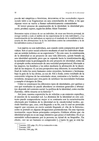 n II |iii(lci de la ulc'nliil.ul
puede ser empírica e histórica, determina si las sociedades siguen
siendo tales o se fragmentan en una constelación de tribus, a las que
algunas veces se vuelve a llamar eufemísticamente comunidades.
El tercer proceso de construcción de la identidad, la identidad pro,;-
yecto, produce sujetos, según los define Alain Touraine:
Denomino sujeto al deseo de ser un individuo, de crear una historia personal, de
otorgar sentido a todo el ámbito de las experiencias de la vida individual [...] La
transformación de los individuos en sujetos es el resultado de la combinación ne-
cesaria de dos afirmaciones: la de los individuos contra las comunidades y la de
los individuos contra el mercado12
.
Los sujetos no son individuos, aun cuando estén compuestos por indi-
viduos. Son el actor social colectivo mediante el cual los individuos alcan-
zan un sentido holístico en su experiencia13
. En este caso, la construcción,
de la identidad es un proyecto de una vida diferente, quizás basado en
una identidad oprimida, pero que se expande hacia la transformación deu.
la sociedad como la prolongación de este proyecto de identidad, como en
el ejemplo arriba mencionado de una sociedad postpatriarcal, liberando a
las mujeres, los hombres y los niños mediante la afirmación de la identi-
dad de las mujeres. O, en una perspectiva muy diferente, la reconciliación
final de todos los seres humanos como creyentes, hermanos y hermanas,
bajo la guía de la ley divina, ya sea de Alá o Jesús, como resultado de la
conversión religiosa de las sociedades ateas, contrarias a la familia y ma-
terialistas, incapaces por otra parte de satisfacer las necesidades humanas
y cumplir el designio de Dios.
Cómo se construyen los diferentes tipos de identidades, por quiénes y
con qué resultados no puede abordarse en términos generales y abstrac-
tos: depende del contexto social. La política de la identidad, como escribe
Zaretsky, «debe situarse en la historia»14
.
Así pues, nuestra exposición ha de referirse a un contexto específico,
el ascenso de la sociedad red. La dinámica de la identidad en este con-
texto puede comprenderse mejor si se contrasta con la caracterización
efectuada por Giddens de la identidad en la «modernidad tardía», pe-
riodo histórico que, creo, está llegando a su fin, con lo cual no pretendo
sugerir que estemos en cierto sentido llegando al «fin de la historia»,
como se postuló en algunas divagaciones postmodernas. En una vigorosa
teorización, cuyas líneas principales comparto, Giddens afirma que «la
identidad propia no es un rasgo distintivo que posee el individuo. Es el yo
entendido reflexivamente por la persona en virtud de su biografía». En
efecto, «ser un ser humano es comprender [...] tanto lo que se está ha-
Touraine, 1995, págs. 29 y 30. La traducción es mía.
Touraine, 1992.
Zaretsky, 1994, pág. 198.
 