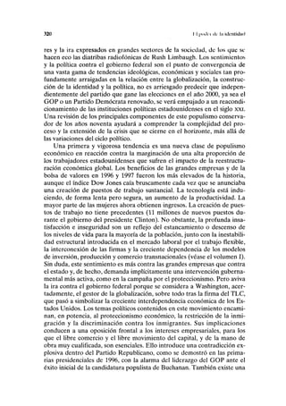 320 II {xiiki «Ir l.i klcillidml
res y la ira expresados en grandes sectores de la sociedad, de los que se
hacen eco las diatribas radiofónicas de Rush Limbaugh. Los sentimientos
y la política contra el gobierno federal son el punto de convergencia de
una vasta gama de tendencias ideológicas, económicas y sociales tan pro-
fundamente arraigadas en la relación entre la globalización, la construc-
ción de la identidad y la política, no es arriesgado predecir que indepen-
dientemente del partido que gane las elecciones en el año 2000, ya sea el
GOP o un Partido Demócrata renovado, se verá empujado a un reacondi-
cionamiento de las instituciones políticas estadounidenses en el siglo xxi.
Una revisión de los principales componentes de este populismo conserva-
dor de los años noventa ayudará a comprender la complejidad del pro-
ceso y la extensión de la crisis que se cierne en el horizonte, más allá de
las variaciones del ciclo político.
Una primera y vigorosa tendencia es una nueva clase de populismo
económico en reacción contra la marginación de una alta proporción de
los trabajadores estadounidenses que sufren el impacto de la reestructu-
ración económica global. Los beneficios de las grandes empresas y de la
bolsa de valores en 1996 y 1997 fueron los más elevados de la historia,
aunque el índice Dow Jones caía bruscamente cada vez que se anunciaba
una creación de puestos de trabajo sustancial. La tecnología está indu-
ciendo, de forma lenta pero segura, un aumento de la productividad. La
mayor parte de las mujeres ahora obtienen ingresos. La creación de pues-
tos de trabajo no tiene precedentes (11 millones de nuevos puestos du-
rante el gobierno del presidente Clinton). No obstante, la profunda insa-
tisfacción e inseguridad son un reflejo del estancamiento o descenso de
los niveles de vida para la mayoría de la población, junto con la inestabili-
dad estructural introducida en el mercado laboral por el trabajo flexible,
la interconexión de las firmas y la creciente dependencia de los modelos
de inversión, producción y comercio transnacionales (véase el volumen I).
Sin duda, este sentimiento es más contra las grandes empresas que contra
el estado y, de hecho, demanda implícitamente una intervención guberna-
mental más activa, como en la campaña por el proteccionismo. Pero aviva
la ira contra el gobierno federal porque se considera a Washington, acer-
tadamente, el gestor de la globalización, sobre todo tras la firma del TLC,
que pasó a simbolizar la creciente interdependencia económica de los Es-
tados Unidos. Los temas políticos contenidos en este movimiento encami-
nan, en potencia, al proteccionismo económico, la restricción de la inmi-
gración y la discriminación contra los inmigrantes. Sus implicaciones
conducen a una oposición frontal a los intereses empresariales, para los
que el libre comercio y el libre movimiento del capital, y de la mano de
obra muy cualificada, son esenciales. Ello introduce una contradicción ex-
plosiva dentro del Partido Republicano, como se demostró en las prima-
rias presidenciales de 1996, con la alarma del liderazgo del GOP ante el
éxito inicial de la candidatura populista de Buchanan. También existe una
 