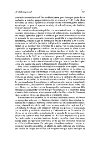 ;,E1 estado impotente? 321
contradicción similar en el Partido Demócrata, pues la mayor parte de los
sindicatos y muchos grupos minoritarios se oponen al TLC y a la plena
movilidad de capital y puestos de trabajo en una economía global abierta,
agenda que en general apoyan los dirigentes demócratas y sin duda fo-
mentan Clinton y Gore.
Otra corriente de opinión pública, en parte coincidente con el protec-
cionismo económico, es la que propone el aislacionismo, manifestada por
una amplia oposición popular a enviar tropas estadounidenses al exterior
en ausencia de una amenaza claramente percibida a la seguridad nacio-
nal interna, condición que no cumplían Somalia ni Bosnia. Con el desva-
necimiento de la Unión Soviética, la lógica de la movilización nacional se
perdió en las mentes y los corazones de la gente, y el ejercicio regular de
la posición de superpotencia militar, tan atrayente para las élites econó-
micas, intelectuales y políticas, no parece justificar el coste ni el sufri-
miento. El rechazo a que las tropas estadounidenses presten servicio bajo
la bandera de la ONU se convirtió en el punto de encuentro contra el
multilateralismo y contra la pérdida de la soberanía estadounidense en la
compleja red de instituciones internacionales que caracterizan la era pos-
terior a la guerra fría, como la Organización Mundial de Comercio.
Una tercera corriente de opinión hace referencia a un amplio rechazo
hacia lo que se considera una interferencia del gobierno en las vidas pri-
vadas, la familia y las comunidades locales. Es el caso del «movimiento de
la escuela en el hogar», frecuentemente asociado con el fundamentalismo
cristiano, en el cual los padres se niegan a enviar a sus hijos a la escuela y
rechazan la necesidad de un certificado de estudios. O los movimientos
de «los derechos de los condados» o «el uso sensato» contra la regulación
medioambiental, mezclando la defensa de la autonomía local, sobre todo
en el Oeste, con los intereses de las compañías madereras y mineras. O la
preocupación creciente y extendida por las amenazas a la intimidad desde
el estado informatizado, alimentando tendencias libertarias de diferentes
tipos, según los niveles de educación y el contexto social.
Los movimientos en favor de los valores familiares y contra el aborto,
las campañas antigays y el fundamentalismo religioso (con mucha fre-
cuencia de evangélicos blancos) forman la base de una corriente social ex-
tensa y diversificada, de la cual, como se mencionó en los capítulos 1 y 2,
la Coalición Cristiana es la expresión política más potente y organizada,
con un millón y medio de miembros y 1.200 secciones en 50 estados. En
efecto, se ha convertido, a mediados de la década de los noventa, en el
bloque de votantes más importante del Partido Republicano y en la
fuerza decisoria en muchas elecciones locales, estatales y federales, reco-
nocida como el equivalente funcional de lo que los sindicatos solían ser
en el Partido Demócrata. En principio, el fundamentalismo cristiano no
es un movimiento antiestatal. En efecto, su sueño sería ser una teocracia,
una nación en la que mora Dios, con un gobierno que aplica las leyes de
 