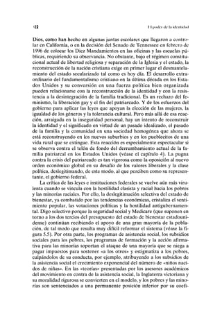 <22 I I (HKICI de lu KICIIIUIIKI
Dios, como han hecho en algunas juntas escolares que llegaron a con!ro-
lar en California, o en la decisión del Senado de Tennessee en febrero de
1996 de colocar los Diez Mandamientos en las oficinas y las escuelas pú-
blicas, requiriendo su observancia. No obstante, bajo el régimen constitu-
cional actual de libertad religiosa y separación de la Iglesia y el estado, la
reconstrucción de la nación cristiana exige en primer lugar el desmantela-
miento del estado secularizado tal como es hoy día. El desarrollo extra-
ordinario del fundamentalismo cristiano en la última década en los Esta-
dos Unidos y su conversión en una fuerza política bien organizada
pueden relacionarse con la reconstrucción de la identidad y con la resis-
tencia a la desintegración de la familia tradicional. Es un rechazo del fe-
minismo, la liberación gay y el fin del patriarcado. Y de los esfuerzos del
gobierno para aplicar las leyes que apoyan la elección de las mujeres, la
igualdad de los géneros y la tolerancia cultural. Pero más allá de esa reac-
ción, arraigada en la inseguridad personal, hay un intento de reconstruir
la identidad y el significado en virtud de un pasado idealizado, el pasado
de la familia y la comunidad en una sociedad homogénea que ahora se
está reconstruyendo en los nuevos suburbios y en los pueblecitos de una
vida rural que se extingue. Esta reacción es especialmente espectacular si
se observa contra el telón de fondo del derrumbamiento actual de la fa-
milia patriarcal en los Estados Unidos (véase el capítulo 4). La pugna
contra la crisis del patriarcado es tan vigorosa como la oposición al nuevo
orden económico global en su desafío de los valores liberales y la clase
política, deslegitimando, de este modo, al que perciben como su represen-
tante, el gobierno federal.
La crítica de las leyes e instituciones federales se vuelve aún más viru-
lenta cuando se vincula con la hostilidad clasista y racial hacia los pobres
y las minorías raciales. Por ello, la deslegitimación selectiva del estado de
bienestar, ya combatido por las tendencias económicas, cristaliza el senti-
miento popular, las votaciones políticas y la hostilidad antigubernamen-
tal. Digo selectivo porque la seguridad social y Medicare (que suponen en
torno a los dos tercios del presupuesto del estado de bienestar estadouni-
dense) continúan recibiendo el apoyo de una gran mayoría de la pobla-
ción, de tal modo que resulta muy difícil reformar el sistema (véase la fi-
gura 5.5). Por otra parte, los programas de asistencia social, los subsidios
sociales para los pobres, los programas de formación y la acción afirma-
tiva para las minorías soportan el ataque de una mayoría que se niega a
pagar impuestos para sostener «a los otros» y estigmatiza a los pobres,
culpándolos de su conducta, por ejemplo, atribuyendo a los subsidios de
la asistencia social el crecimiento exponencial del número de «niños naci-
dos de niñas». En las «teorías» presentadas por los asesores académicos
del movimiento en contra de la asistencia social, la Inglaterra victoriana y
su moralidad rigurosa se convierten en el modelo, y los pobres y las mino-
rías son sentenciados a una permanente posición inferior por su coefi-
 