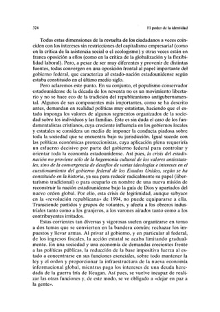 324 Hl poder de la identidad
Todas estas dimensiones de la revuelta de los ciudadanos a veces coin-
ciden con los intereses sin restricciones del capitalismo empresarial (como
en la crítica de la asistencia social o el ecologismo) y otras veces están en
franca oposición a ellos (como en la crítica de la globalización y la flexibi-
lidad laboral). Pero, a pesar de ser muy diferentes y provenir de distintas
fuentes, todas convergen en una oposición frontal al papel importante del
gobierno federal, que caracteriza al estado-nación estadounidense según
estaba constituido en el último medio siglo.
Pero aclaremos este punto. En su conjunto, el populismo conservador
estadounidense de la década de los noventa no es un movimiento liberta-
rio y no se hace eco de la tradición del republicanismo antigubernamen-
tal. Algunos de sus componentes más importantes, como se ha descrito
antes, demandan en realidad políticas muy estatistas, haciendo que el es-
tado imponga los valores de algunos segmentos organizados de la socie-
dad sobre los individuos y las familias. Éste es sin duda el caso de los fun-
damentalistas cristianos, cuya creciente influencia en los gobiernos locales
y estatales se considera un medio de imponer la conducta piadosa sobre
toda la sociedad que se encuentra bajo su jurisdicción. Igual sucede con
las políticas económicas proteccionistas, cuya aplicación plena requeriría
un esfuerzo decisivo por parte del gobierno federal para controlar y
orientar toda la economía estadounidense. Así pues, la crisis del estado-
nación no proviene sólo de la hegemonía cultural de los valores antiestata-
les, sino de la convergencia de desafíos de varias ideologías e intereses en el
cuestionamiento del gobierno federal de los Estados Unidos, según se ha
constituido en la historia, ya sea para reducir radicalmente su papel (liber-
tarismo tradicional) o para ocuparlo en nombre de una nueva misión de
reconstruir la nación estadounidense bajo la guía de Dios y apartados del
nuevo orden global. Por ello, esta crisis de legitimidad, aunque subyace
en la «revolución republicana» de 1994, no puede equipararse a ella.
Transciende partidos y grupos de votantes, y afecta a los obreros indus-
triales tanto como a los granjeros, a los varones airados tanto como a los
contribuyentes irritados.
Estas corrientes tan diversas y vigorosas suelen organizarse en torno
a dos temas que se convierten en la bandera común: rechazar los im-
puestos y llevar armas. Al privar al gobierno, y en particular al federal,
de los ingresos fiscales, la acción estatal se acaba limitando gradual-
mente. En una sociedad y una economía de demandas crecientes frente
a las políticas públicas, la reducción de la base impositiva fuerza al es-
tado a concentrarse en sus funciones esenciales, sobre todo mantener la
ley y el orden y proporcionar la infraestructura de la nueva economía
informacional global, mientras paga los intereses de una deuda here-
dada de la guerra fría de Reagan. Así pues, se vuelve incapaz de reali-
zar las otras funciones y, de este modo, se ve obligado a «dejar en paz a
la gente».
 