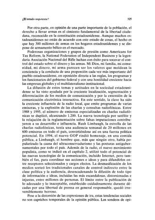 ¿El estado impotente? 325
Por otra parte, en opinión de una parte importante de la población, el
derecho a llevar armas es el cimiento fundamental de la libertad ciuda-
dana, reconocido en la constitución estadounidense. Aunque muchos es-
tadounidenses no están de acuerdo con este estado de cosas, el hecho es
que hay 300 millones de armas en los hogares estadounidenses y se dis-
pone de armamento bélico en el mercado.
Poderosas organizaciones y grupos de presión como Americans for
Tax Reform, la National Federation of Independent Business y la legen-
daria Asociación Nacional del Rifle luchan con éxito para socavar el con-
trol del estado sobre el dinero y las armas. Mi Dios, mi familia, mi comu-
nidad, mi dinero, mi arma parecen ser los valores que moldean la
conciencia y la conducta de una proporción cada vez más importante del
pueblo estadounidense, en oposición directa a las reglas, los programas y
los funcionarios del gobierno federal y con una hostilidad creciente hacia
las empresas globales y el multilateralismo institucional.
La difusión de estos temas y actitudes en la sociedad estadouni-
dense se ha visto ayudada por la creciente localización, segmentación y
diferenciación de los medios de comunicación y por la extensión de la
comunicación electrónica interactiva. En este sentido, la clave ha sido
la creciente influencia de la radio local, que emite programas de varias
emisoras, y la explosión de las charlas y consultas radiofónicas. Entre
1988 y 1995, el número de emisoras especializadas en charlas radiofó-
nicas se duplicó, alcanzando 1.200. La nueva tecnología por satélite y
la relajación de la reglamentación sobre falsas imputaciones contribu-
yeron a su desarrollo e influencia. Rush Limbaugh, la estrella de las
charlas radiofónicas, tenía una audiencia semanal de 20 millones en
600 emisoras en todo el país, convirtiéndose así en una fuerza política
potencial. En 1994, el nuevo GOP rindió homenaje, en una comida
pública, a Limbaugh, el hombre que, más que ningún otro, había po-
pularizado la causa del ultraconservadurismo y las posturas antiguber-
namentales por todo el país. Además de la radio, el nuevo movimiento
populista, como se indicó en el capítulo 2, utilizó todo el potencial de
las nuevas tecnologías de la comunicación, incluido Internet, pero tam-
bién el fax, para coordinar sus acciones e ideas y para difundirlos en-
tre receptores seleccionados y cargos electos. La desmasificación de los
medios sorteó los tradicionales canales de control indirecto entre la
clase política y la audiencia, desencadenando la difusión de todo tipo
de información e ideas, incluidas las más escandalosas, distorsionadas e
injustas, entre millones de personas. El límite entre la publicación de
lo adecuado y lo inaceptable, establecido cuidadosamente durante dé-
cadas por una libertad de prensa en general responsable, quedó irre-
versiblemente borroso.
Pese a la distorsión de las expresiones de ira, estas tendencias sociales
no son caprichos temporales de la opinión pública. Los sondeos de opi-
 