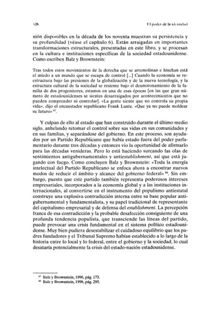 »2f> II poder ele In iik iilnhid
nión disponibles en la década de los noventa muestran su persistencia y
su profundidad (véase el capítulo 6). Están arraigadas en importantes
transformaciones estructurales, presentadas en este libro, y se procesan
en la cultura e instituciones específicas de la sociedad estadounidense.
Como escriben Balz y Brownstein:
Tras todos estos movimientos de la derecha que se arremolinan e hinchan está
el miedo a un mundo que se escapa de control [...] Cuando la economía se re-
estructura bajo las presiones de la globalización y de la nueva tecnología, y la
estructura cultural de la sociedad se resiente bajo el desmoronamiento de la fa-
milia de dos progenitores, estamos en una de esas épocas fen las que gran nú-
mero de estadounidenses se sientes desarraigados por acontecimientos que no
pueden comprender ni controlar]. «La gente siente que no controla su propia
vida», dijo el encuestador republicano Frank Luntz. «Que ya no puede moldear
su futuro»87
.
Y culpan de ello al estado que han construido durante el último medio
siglo, anhelando retomar el control sobre sus vidas en sus comunidades y
en sus familias, y separándose del gobierno. En este proceso, son ayuda-
dos por un Partido Republicano que había estado fuera del poder parla-
mentario durante tres décadas y entonces vio la oportunidad de afirmarlo
para las décadas venideras. Pero lo está haciendo surcando las olas de
sentimientos antigubernamentales y antiestablishment, así que está ju-
gando con fuego. Como concluyen Balz y Brownstein: «Toda la energía
intelectual del Partido Republicano se enfoca ahora a encontrar nuevos
modos de reducir el ámbito y alcance del gobierno federal»88
. Sin em-
bargo, puesto que este partido también representa poderosos intereses
empresariales, incorporados a la economía global y a las instituciones in-
ternacionales, al convertirse en el instrumento del populismo antiestatal
construye una explosiva contradicción interna entre su base popular anti-
gubernamental y fundamentalista, y su papel tradicional de representante
del capitalismo empresarial y de defensa del establishment. La percepción
franca de esa contradicción y la probable desafección consiguiente de una
profunda tendencia populista, que transciende las líneas del partido,
puede provocar una crisis fundamental en el sistema político estadouni-
dense. Muy bien pudiera desestabílizar el cuidadoso equilibrio que los pa-
dres fundadores y el Tribunal Supremo habían establecido a lo largo de la
historia entre lo local y lo federal, entre el gobierno y la sociedad, lo cual
desataría potencialmente la crisis del estado-nación estadounidense.
Balz y Brownstein, 1996, pág. 173.
Balz y Brownstein, 1996, pág. 295.
 