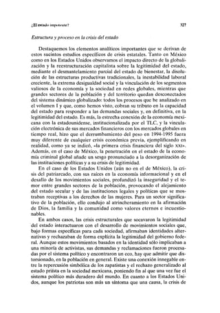 ¿El estado impolrnlc? 327
Estructura y proceso en la crisis del estado
Destaquemos los elementos analíticos importantes que se derivan de
estos sucintos estudios específicos de crisis estatales. Tanto en México
como en los Estados Unidos observamos el impacto directo de la globali-
zación y la reestructuración capitalista sobre la legitimidad del estado,
mediante el desmantelamiento parcial del estado de bienestar, la disolu-
ción de las estructuras productivas tradicionales, la inestabilidad laboral
creciente, la extrema desigualdad social y la vinculación de los segmentos
valiosos de la economía y la sociedad en redes globales, mientras que
grandes sectores de la población y del territorio quedan desconectados
del sistema dinámico globalizado: todos los procesos que he analizado en
el volumen I y que, como hemos visto, cobran su tributo en la capacidad
del estado para responder a las demandas sociales y, en definitiva, en la
legitimidad del estado. Es más, la estrecha conexión de la economía mexi-
cana con la estadounidense, institucionalizada por el TLC, y la vincula-
ción electrónica de sus mercados financieros con los mercados globales en
tiempo real, hizo que el derrumbamiento del peso en 1994-1995 fuera
muy diferente de cualquier crisis económica previa, ejemplificando en
realidad, como ya se indicó, «la primera crisis financiera del siglo xxi».
Además, en el caso de México, la penetración en el estado de la econo-
mía criminal global añade un sesgo pronunciado a la desorganización de
las instituciones políticas y a su crisis de legitimidad.
En el caso de los Estados Unidos (aún no en el de México), la cri-
sis del patriarcado, con sus raíces en la economía informacional y en el
desafío de los movimientos sociales, profundizó la inseguridad y el te-
mor entre grandes sectores de la población, provocando el alejamiento
del estado secular y de las instituciones legales y políticas que se mos-
traban receptivas a los derechos de las mujeres. Para un sector significa-
tivo de la población, ello condujo al atrincheramiento en la afirmación
de Dios, la familia y la comunidad como valores eternos e incuestio-
nables.
En ambos casos, las crisis estructurales que socavaron la legitimidad
del estado interactuaron con el desarrollo de movimientos sociales que,
bajo formas específicas para cada sociedad, afirmaban identidades alter-
nativas y rechazaban de forma explícita la legitimidad del gobierno fede-
ral. Aunque estos movimientos basados en la identidad sólo implicaban a
una minoría de activistas, sus demandas y reclamaciones fueron procesa-
das por el sistema político y encontraron un eco, hay que admitir que dis-
torsionado, en la población en general. Existe una conexión innegable en-
tre la repercusión simbólica de los zapatistas y el rechazo generalizado al
estado priísta en la sociedad mexicana, poniendo fin al que una vez fue el
sistema político más duradero del mundo. En cuanto a los Estados Uni-
dos, aunque los patriotas son más un síntoma que una causa, la crisis de
 