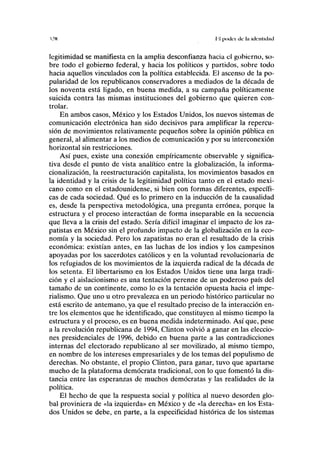 I.'N II poder ele la identidad
legitimidad se manifiesta en la amplia desconfianza hacia el gobierno, so-
bre todo el gobierno federal, y hacia los políticos y partidos, sobre todo
hacia aquellos vinculados con la política establecida. El ascenso de la po-
pularidad de los republicanos conservadores a mediados de la década de
los noventa está ligado, en buena medida, a su campaña políticamente
suicida contra las mismas instituciones del gobierno que quieren con-
trolar.
En ambos casos, México y los Estados Unidos, los nuevos sistemas de
comunicación electrónica han sido decisivos para amplificar la repercu-
sión de movimientos relativamente pequeños sobre la opinión pública en
general, al alimentar a los medios de comunicación y por su interconexión
horizontal sin restricciones.
Así pues, existe una conexión empíricamente observable y significa-
tiva desde el punto de vista analítico entre la globalización, la informa-
cionalización, la reestructuración capitalista, los movimientos basados en
la identidad y la crisis de la legitimidad política tanto en el estado mexi-
cano como en el estadounidense, si bien con formas diferentes, específi-
cas de cada sociedad. Qué es lo primero en la inducción de la causalidad
es, desde la perspectiva metodológica, una pregunta errónea, porque la
estructura y el proceso interactúan de forma inseparable en la secuencia
que lleva a la crisis del estado. Sería difícil imaginar el impacto de los za-
patistas en México sin el profundo impacto de la globalización en la eco-
nomía y la sociedad. Pero los zapatistas no eran el resultado de la crisis
económica: existían antes, en las luchas de los indios y los campesinos
apoyadas por los sacerdotes católicos y en la voluntad revolucionaria de
los refugiados de los movimientos de la izquierda radical de la década de
los setenta. El libertarismo en los Estados Unidos tiene una larga tradi-
ción y el aislacionismo es una tentación perenne de un poderoso país del
tamaño de un continente, como lo es la tentación opuesta hacia el impe-
rialismo. Que uno u otro prevalezca en un periodo histórico particular no
está escrito de antemano, ya que el resultado preciso de la interacción en-
tre los elementos que he identificado, que constituyen al mismo tiempo la
estructura y el proceso, es en buena medida indeterminado. Así que, pese
a la revolución republicana de 1994, Clinton volvió a ganar en las eleccio-
nes presidenciales de 1996, debido en buena parte a las contradicciones
internas del electorado republicano al ser movilizado, al mismo tiempo,
en nombre de los intereses empresariales y de los temas del populismo de
derechas. No obstante, el propio Clinton, para ganar, tuvo que apartarse
mucho de la plataforma demócrata tradicional, con lo que fomentó la dis-
tancia entre las esperanzas de muchos demócratas y las realidades de la
política.
El hecho de que la respuesta social y política al nuevo desorden glo-
bal proviniera de «la izquierda» en México y de «la derecha» en los Esta-
dos Unidos se debe, en parte, a la especificidad histórica de los sistemas
 