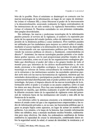 .uo T.l pi)dcr de la identidad
bito de lo posible. Pero el estatismo se desintegró en contacto con las
nuevas tecnologías de la información, en lugar de ser capaz de dominar-
las (véase el volumen III), y éstas liberaron el poder de la interconexión
y la descentralización, socavando realmente la lógica centralizadora de
las instrucciones de un solo sentido y la vigilancia burocrática vertical
(véase el volumen I). Nuestras sociedades no son prisiones ordenadas,
sino junglas desordenadas.
Sin embargo, las nuevas y poderosas tecnologías de la información
pueden ponerse al servicio de la vigilancia, el control y la represión por
parte de los aparatos del estado (policía, cobro de impuestos, censura, su-
presión de la disidencia política y cosas similares). Pero también pueden
ser utilizadas por los ciudadanos para mejorar su control sobre el estado,
mediante el acceso legítimo a la información de los bancos de datos públi-
cos, interactuando con sus representantes políticos por línea telefónica,
viendo las sesiones políticas en directo y, finalmente, comentándolas en
directo90
. Asimismo, las nuevas tecnologías pueden permitir a los ciuda-
danos grabar sucesos, con lo cual proporcionan pruebas visuales de los
excesos cometidos, como en el caso de las organizaciones ecologistas glo-
bales que distribuyen el poder del vídeo a los grupos locales de todo el
mundo para que informen de los delitos medioambientales y, de este
modo, presionar a los culpables ecológicos. Lo que hace el poder de la
tecnología es reforzar de forma extraordinaria las tendencias arraigadas
en la estructura y las instituciones sociales: las sociedades opresivas pue-
den serlo más con las nuevas herramientas de vigilancia, mientras que las
sociedades democráticas y participativas pueden incrementar su apertura
y representatividad distribuyendo más el poder político con el poder de la
tecnología. Así pues, el impacto directo de las nuevas tecnologías de la in-
formación sobre el poder y el estado es un asunto empírico, sobre el cual
los datos son muy diversos. Pero hay una tendencia más profunda y fun-
damental en marcha, que debilita realmente el poder del estado-nación:
la difusión creciente tanto de la capacidad de vigilancia como del poten-
cial de violencia fuera de las instituciones del estado y más allá de las
fronteras de la nación.
Los informes sobre la amenaza creciente a la intimidad conciernen
menos al estado como tal que a las organizaciones empresariales y las re-
des de información privadas o, en su caso, las burocracias públicas que si-
guen su propia lógica como aparatos, en lugar de actuar en nombre del
gobierno. Los estados, a lo largo de la historia, han reunido información
sobre sus subditos, muy a menudo mediante medios brutales, rudimenta-
rios pero muy efectivos. Sin duda, los ordenadores cambiaron de forma
cualitativa la capacidad de cruzar la información, combinando datos so-
bre la seguridad social, la salud, el carnet de identidad, la residencia y el
Anthes, 1993; Betts, 1995; Gleason, 1995.
 