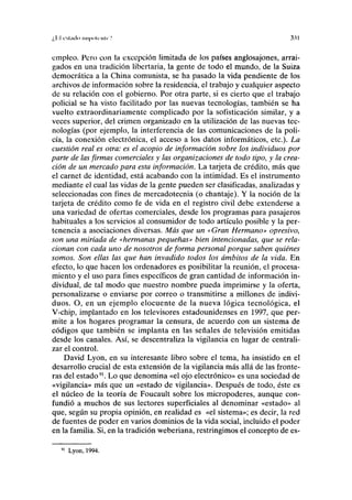¡: cMaclo ini|»ilcriU'.' 3.M
empleo. Pero con la excepción limitada de los países anglosajones, arrai-
gados en una tradición libertaria, la gente de todo el mundo, de la Suiza
democrática a la China comunista, se ha pasado la vida pendiente de los
archivos de información sobre la residencia, el trabajo y cualquier aspecto
de su relación con el gobierno. Por otra parte, si es cierto que el trabajo
policial se ha visto facilitado por las nuevas tecnologías, también se ha
vuelto extraordinariamente complicado por la sofisticación similar, y a
veces superior, del crimen organizado en la utilización de las nuevas tec-
nologías (por ejemplo, la interferencia de las comunicaciones de la poli-
cía, la conexión electrónica, el acceso a los datos informáticos, etc.). La
cuestión real es otra: es el acopio de información sobre los individuos por
parte de las firmas comerciales y las organizaciones de todo tipo, y la crea-
ción de un mercado para esta información. La tarjeta de crédito, más que
el carnet de identidad, está acabando con la intimidad. Es el instrumento
mediante el cual las vidas de la gente pueden ser clasificadas, analizadas y
seleccionadas con fines de mercadotecnia (o chantaje). Y la noción de la
tarjeta de crédito como fe de vida en el registro civil debe extenderse a
una variedad de ofertas comerciales, desde los programas para pasajeros
habituales a los servicios al consumidor de todo artículo posible y la per-
tenencia a asociaciones diversas. Más que un «Gran Hermano» opresivo,
son una miríada de «hermanas pequeñas» bien intencionadas, que se rela-
cionan con cada uno de nosotros de forma personal porque saben quiénes
somos. Son ellas las que han invadido todos los ámbitos de la vida. En
efecto, lo que hacen los ordenadores es posibilitar la reunión, el procesa-
miento y el uso para fines específicos de gran cantidad de información in-
dividual, de tal modo que nuestro nombre pueda imprimirse y la oferta,
personalizarse o enviarse por correo o transmitirse a millones de indivi-
duos. O, en un ejemplo elocuente de la nueva lógica tecnológica, el
V-chip, implantado en los televisores estadounidenses en 1997, que per-
mite a los hogares programar la censura, de acuerdo con un sistema de
códigos que también se implanta en las señales de televisión emitidas
desde los canales. Así, se descentraliza la vigilancia en lugar de centrali-
zar el control.
David Lyon, en su interesante libro sobre el tema, ha insistido en el
desarrollo crucial de esta extensión de la vigilancia más allá de las fronte-
ras del estado91
. Lo que denomina «el ojo electrónico» es una sociedad de
«vigilancia» más que un «estado de vigilancia». Después de todo, éste es
el núcleo de la teoría de Foucault sobre los micropoderes, aunque con-
fundió a muchos de sus lectores superficiales al denominar «estado» al
que, según su propia opinión, en realidad es «el sistema»; es decir, la red
de fuentes de poder en varios dominios de la vida social, incluido el poder
en la familia. Si, en la tradición weberiana, restringimos el concepto de es-
51
Lyon, 1994.
 
