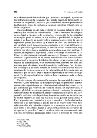 332 lil poder de la identidad
tado al conjunto de instituciones que ostentan el monopolio legítimo de
los instrumentos de la violencia, y por estado-nación, la delimitación te-
rritorial de ese poder92
, parecería que, en realidad, estamos presenciando
la difusión del poder de vigilancia y violencia (simbólica o física) en la so-
ciedad en general.
Esta tendencia es aún más evidente en la nueva relación entre el
estado y los medios de comunicación. Dada la creciente interdepen-
dencia legal y financiera de los medios, el aumento de la capacidad
tecnológica pone en manos de los medios la posibilidad de espiar al
estado y de hacerlo en nombre de la sociedad o de grupos de interés
específicos (véase el capítulo 6). Cuando, en 1991, una emisora de ra-
dio española grabó la conversación mantenida a través de teléfonos ce-
lulares por dos cargos socialistas, la emisión de sus comentarios, muy
críticos con el presidente socialista, desencadenó una crisis política. O
cuando, en Inglaterra, el príncipe Carlos y su amiga se recrearon al te-
léfono en elaboraciones postmodernas sobre el Tampax y asuntos rela-
cionados, la publicación en la prensa amarilla de estas conversaciones
conmocionó a la corona británica. Sin duda, las revelaciones de los
medios de comunicación, o las murmuraciones, siempre han sido una
amenaza para el estado y una defensa de los ciudadanos. Pero las nue-
vas tecnologías y el nuevo sistema de medios de comunicación han au-
mentado de forma exponencial la vulnerabilidad del estado ante los
medios y, por lo tanto, ante el mundo empresarial y la sociedad en ge-
neral. En términos históricos relativos, hoy el estado es más vigilado
que vigilante.
Es más, aunque el estado-nación conserva la capacidad de ejercer la
violencia93
, está perdiendo su monopolio porque sus principales contrin-
cantes están organizándose en redes transnacionales de terrorismo o gru-
pos comunales que recurren a la violencia suicida. En el primer caso, el
carácter global del terrorismo (político, criminal o ambos) y de sus redes
suministradoras de información, armas y financiación requiere una coo-
peración sistémica entre la policía de los estados-nación, de tal modo que
la unidad operativa es cada vez más una fuerza policial transnacional94
.
En el segundo caso, cuando los grupos comunales, o las bandas locales,
renuncian a su pertenencia al estado-nación, el estado cada vez se hace
más vulnerable a la violencia arraigada en la estructura social de su socie-
dad, como si los estados fueran a verse permanentemente envueltos en
una guerra de guerrillas95
. Así, el estado se enfrenta a una contradicción:
si no usa la violencia, desaparece como estado; si la utiliza de forma casi
92
Giddens, 1985.
91
Tilly, 1995.
94
Fooner, 1989.
95
Wieviorka, 1988.
 