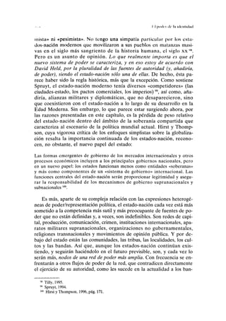 II puilci de la ule-ululad
mista» ni «pesimista». No tengo una simpatía particular por los esta-
dos-nación modernos que movilizaron a sus pueblos en matanzas masi-
vas en el siglo más sangriento de la historia humana, el siglo xx "N
.
Pero es un asunto de opinión. Lo que realmente importa es que el
nuevo sistema de poder se caracteriza, y en eso estoy de acuerdo con
David Held, por la pluralidad de las fuentes de autoridad (y, añadiría,
de poder), siendo el estado-nación sólo una de ellas. De hecho, ésta pa-
rece haber sido la regla histórica, más que la excepción. Como sostiene
Spruyt, el estado-nación moderno tenía diversos «competidores» (las
ciudades-estado, los pactos comerciales, los imperios)", así como, aña-
diría, alianzas militares y diplomáticas, que no desaparecieron, sino
que coexistieron con el estado-nación a lo largo de su desarrollo en la
Edad Moderna. Sin embargo, lo que parece estar surgiendo ahora, por
las razones presentadas en este capítulo, es la pérdida de peso relativo
del estado-nación dentro del ámbito de la soberanía compartida que
caracteriza al escenario de la política mundial actual. Hirst y Thomp-
son, cuya vigorosa crítica de los enfoques simplistas sobre la globaliza-
ción resalta la importancia continuada de los estados-nación, recono-
cen, no obstante, el nuevo papel del estado:
Las formas emergentes de gobierno de los mercados internacionales y otros
procesos económicos incluyen a los principales gobiernos nacionales, pero
en un nuevo papel: los estados funcionan menos como entidades «soberanas»
y más como componentes de un «sistema de gobierno» internacional. Las
funciones centrales del estado-nación serán proporcionar legitimidad y asegu-
rar la responsabilidad de los mecanismos de gobierno supranacionales y
subnacionales m
.
Es más, aparte de su compleja relación con las expresiones heterogé-
neas de poder/representación política, el estado-nación cada vez está más
sometido a la competencia más sutil y más preocupante de fuentes de po-
der que no están definidas y, a veces, son indefinibles. Son redes de capi-
tal, producción, comunicación, crimen, instituciones internacionales, apa-
ratos militares supranacionales, organizaciones no gubernamentales,
religiones transnacionales y movimientos de opinión pública. Y por de-
bajo del estado están las comunidades, las tribus, las localidades, los cul-
tos y las bandas. Así que, aunque los estados-nación continúan exis-
tiendo, y seguirán haciéndolo en el futuro previsible, son, y cada vez lo
serán más, nodos de una red de poder más amplia. Con frecuencia se en-
frentarán a otros flujos de poder de la red, que contradicen directamente
el ejercicio de su autoridad, como les sucede en la actualidad a los ban-
98
Tilly, 1995.
99
Spruyt, 1994.
100
Hirst y Thompson, 1996, pág. 171.
 