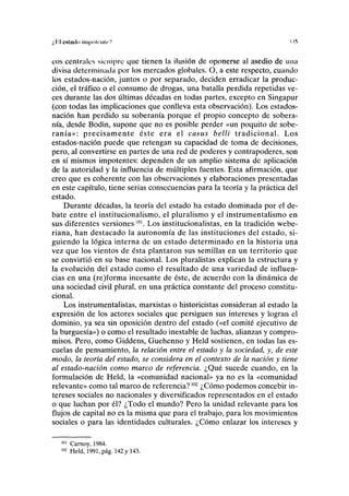 ¿lil CNlilllo Il1l|llll('lllc'' 115
eos centrales siempre que tienen la ilusión de oponerse al asedio de una
divisa determinada por los mercados globales. O, a este respecto, cuando
los estados-nación, juntos o por separado, deciden erradicar la produc-
ción, el tráfico o el consumo de drogas, una batalla perdida repetidas ve-
ces durante las dos últimas décadas en todas partes, excepto en Singapur
(con todas las implicaciones que conlleva esta observación). Los estados-
nación han perdido su soberanía porque el propio concepto de sobera-
nía, desde Bodin, supone que no es posible perder «un poquito de sobe-
ranía»: precisamente éste era el casus belli tradicional. Los
estados-nación puede que retengan su capacidad de toma de decisiones,
pero, al convertirse en partes de una red de poderes y contrapoderes, son
en sí mismos impotentes: dependen de un amplio sistema de aplicación
de la autoridad y la influencia de múltiples fuentes. Esta afirmación, que
creo que es coherente con las observaciones y elaboraciones presentadas
en este capítulo, tiene serias consecuencias para la teoría y la práctica del
estado.
Durante décadas, la teoría del estado ha estado dominada por el de-
bate entre el institucionalismo, el pluralismo y el instrumentalismo en
sus diferentes versiones101
. Los institucionalistas, en la tradición webe-
riana, han destacado la autonomía de las instituciones del estado, si-
guiendo la lógica interna de un estado determinado en la historia una
vez que los vientos de ésta plantaron sus semillas en un territorio que
se convirtió en su base nacional. Los pluralistas explican la estructura y
la evolución del estado como el resultado de una variedad de influen-
cias en una (re)forma incesante de éste, de acuerdo con la dinámica de
una sociedad civil plural, en una práctica constante del proceso constitu-
cional.
Los instrumentalistas, marxistas o historicistas consideran al estado la
expresión de los actores sociales que persiguen sus intereses y logran el
dominio, ya sea sin oposición dentro del estado («el comité ejecutivo de
la burguesía») o como el resultado inestable de luchas, alianzas y compro-
misos. Pero, como Giddens, Guehenno y Held sostienen, en todas las es-
cuelas de pensamiento, la relación entre el estado y la sociedad, y, de este
modo, la teoría del estado, se considera en el contexto de la nación y tiene
al estado-nación como marco de referencia. ¿Qué sucede cuando, en la
formulación de Held, la «comunidad nacional» ya no es la «comunidad
relevante» como tal marco de referencia?102
¿Cómo podemos concebir in-
tereses sociales no nacionales y diversificados representados en el estado
o que luchan por él? ¿Todo el mundo? Pero la unidad relevante para los
flujos de capital no es la misma que para el trabajo, para los movimientos
sociales o para las identidades culturales. ¿Cómo enlazar los intereses y
101
Carnoy, 1984.
102
Held, 1991, pág. 142 y 143.
 