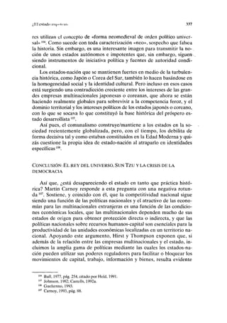 ¿1-il estado iin|iiili'nli 337
res utilizan el concepto de «forma neomedieval de orden político univer-
sal»m
. Como sucede con toda caracterización «neo», sospecho que falsea
la historia. Sin embargo, es una interesante imagen para transmitir la no-
ción de unos estados autónomos e impotentes que, sin embargo, siguen
siendo instrumentos de iniciativa política y fuentes de autoridad condi-
cional.
Los estados-nación que se mantienen fuertes en medio de la turbulen-
cia histórica, como Japón o Corea del Sur, también lo hacen basándose en
la homogeneidad social y la identidad cultural. Pero incluso en esos casos
está surgiendo una contradicción creciente entre los intereses de las gran-
des empresas multinacionales japonesas o coreanas, que ahora se están
haciendo realmente globales para sobrevivir a la competencia feroz, y el
dominio territorial y los intereses políticos de los estados japonés o coreano,
con lo que se socava lo que constituyó la base histórica del próspero es-
tado desarrollista105
.
Así pues, el comunalismo construye/mantiene a los estados en la so-
ciedad recientemente globalizada, pero, con el tiempo, los debilita de
forma decisiva tal y como estaban constituidos en la Edad Moderna y qui-
zás cuestione la propia idea de estado-nación al atraparlo en identidades
específicas m
.
CONCLUSIÓN: EL REY DEL UNIVERSO, SUN TZU Y LA CRISIS DE LA
DEMOCRACIA
Así que, ¿está desapareciendo el estado en tanto que práctica histó-
rica? Martin Carnoy responde a esta pregunta con una negativa rotun-
da 107
. Sostiene, y coincido con él, que la competitividad nacional sigue
siendo una función de las políticas nacionales y el atractivo de las econo-
mías para las multinacionales extranjeras es una función de las condicio-
nes económicas locales, que las multinacionales dependen mucho de sus
estados de origen para obtener protección directa o indirecta, y que las
políticas nacionales sobre recursos humanos-capital son esenciales para la
productividad de las unidades económicas localizadas en un territorio na-
cional. Apoyando este argumento, Hirst y Thompson exponen que, si
además de la relación entre las empresas multinacionales y el estado, in-
cluimos la amplia gama de políticas mediante las cuales los estados-na-
ción pueden utilizar sus poderes reguladores para facilitar o bloquear los
movimientos de capital, trabajo, información y bienes, resulta evidente
m
Bull, 1977, pág. 254, citado por Held, 1991.
105
Johnson, 1982; Castells, 1992a.
106
Guehenno, 1993.
107
Carnoy, 1993, pág. 88.
 