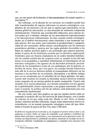 xw II poder de l.i iclciiliihid
que, en este punto de la historia, el desvanecimiento del estado-nación es
una falacia108
.
Sin embargo, en la década de los noventa, los estados-nación han
sido transformados de sujetos soberanos en actores estratégicos, ocu-
pándose de sus intereses y de los que se supone que representan, en un
sistema global de interacción, en una situación de soberanía compartida
sistémicamente. Ostentan una considerable influencia, pero apenas tie-
nen poder por sí mismos, aislados de las macrofuerzas supranacionales
y los microprocesos subnacionales. Es más, cuando actúan estratégica-
mente en el ámbito internacional, están sometidos a una tremenda ten-
sión interna. Por una parte, para fomentar la productividad y competiti-
vidad de sus economías, deben aliarse estrechamente con los intereses
económicos globales y guiarse por las reglas globales favorables a los
flujos de capital, mientras piden a sus sociedades que esperen paciente-
mente el goteo de los beneficios creados por la iniciativa empresarial.
Asimismo, para ser buenos ciudadanos de un orden mundial multilate-
ral, los estados-nación han de cooperar entre sí, aceptar la ley del más
fuerte en la geopolítica y contribuir debidamente al sometimiento de las
naciones renegadas y los agentes de un desorden potencial, prescin-
diendo de los sentimientos reales de sus ciudadanos, por lo general, es-
trechos de miras. Pero, por otra parte, los estados-nación sobreviven
más allá de la inercia histórica debido al comunalismo defensivo de las
naciones y los pueblos de su territorio, aferrándose a su último refugio
para no ser arrastrados por el torbellino de los flujos globales. Así pues,
cuanto más resaltan los estados la identidad, menos efectivos resultan
como coagentes de un sistema global de poder compartido. Cuanto más
triunfan en la escena planetaria, en estrecha asociación con los agentes
de la globalización, menos representan a sus grupos nacionales. En casi
todo el mundo, la política del fin de milenio está dominada por esta
contradicción fundamental.
De este modo, muy bien pudiera ser que los estados-nación estén al-
canzando la posición del rey del universo de Saint-Exupéry, con el poder
de ordenar al sol que salga cada día. Desde el este. Pero, al mismo
tiempo, mientras pierden soberanía, surgen como importantes actores in-
termediarios, en un mundo puramente estratégico como del que infor-
maba el tratado de guerra de Sun Tzu, hace 2.500 años:
Es deber de un general ser reservado y, así, asegurar el secreto; recto y justo y, así,
mantener el orden. Debe ser capaz de confundir a sus oficiales y hombres me-
diante falsos informes y apariencias, y, así, mantenerlos en la ignorancia total. Al-
terando sus disposiciones y cambiando sus planes, mantiene al enemigo sin un co-
nocimiento definido. Cambiando su campamento y tomando rutas sinuosas evita
Hirst y Thompson, 1996.
 
