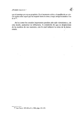 ¿El estado ¡mpoUMiir'.' uj)¿ '
que el enemigo prevea su propósito. En el momento crítico, el caudillo de un ejér-
cito actúa como aquel que ha trepado hasta la cima y luego arroja la escalera iras
de sí109
.
Así es como los estados impotentes pueden aún salir victoriosos y, de
este modo, aumentar su influencia. A condición de que se desprendan
de la escalera de sus naciones, con lo cual inducen la crisis de la demo-
cracia.
109
Sun Tzu (c. 505-496 a.C), 1988, págs. 131-133.
 