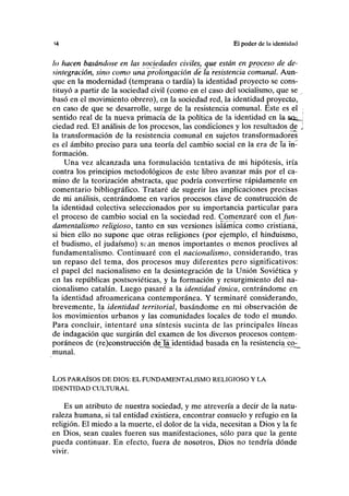 *4 El poder de la identidad
lo hacen basándose en las sociedades civiles, que están en prpceso de de-
sintegración, sino como una prolongación de la resistencia comunal. Aun-
que en la modernidad (temprana o tardía) la identidad proyecto se cons-
tituyó a partir de la sociedad civil (como en el caso del socialismo, que se ,
basó en el movimiento obrero), en la sociedad red, la identidad proyecto,
en caso de que se desarrolle, surge de la resistencia comunal. Este es el .
sentido real de la nueva primacía de la política de la identidad en la stfej
ciedad red. El análisis de los procesos, las condiciones y los resultados de j
la transformación de la resistencia comunal en sujetos transformadores
es el ámbito preciso para una teoría del cambio social en la era de la in-
formación.
Una vez alcanzada una formulación tentativa de mi hipótesis, iría
contra los principios metodológicos de este libro avanzar más por el ca-
mino de la teorización abstracta, que podría convertirse rápidamente en
comentario bibliográfico. Trataré de sugerir las implicaciones precisas
de mi análisis, centrándome en varios procesos clave de construcción de
la identidad colectiva seleccionados por su importancia particular para
el proceso de cambio social en la sociedad red. Comenzaré con el fun-
damentalismo religioso, tanto en sus versiones islámica como cristiana,
si bien ello no supone que otras religiones (por ejemplo, el hinduismo,
el budismo, el judaismo) sean menos importantes o menos proclives al
fundamentalismo. Continuaré con el nacionalismo, considerando, tras
un repaso del tema, dos procesos muy diferentes pero significativos:
el papel del nacionalismo en la desintegración de la Unión Soviética y
en las repúblicas postsoviéticas, y la formación y resurgimiento del na-
cionalismo catalán. Luego pasaré a la identidad étnica, centrándome en
la identidad afroamericana contemporánea. Y terminaré considerando,
brevemente, la identidad territorial, basándome en mi observación de
los movimientos urbanos y las comunidades locales de todo el mundo.
Para concluir, intentaré una síntesis sucinta de las principales líneas
de indagación que surgirán del examen de los diversos procesos contem-
poráneos de (re)construcción deTa. identidad basada en la resistencia cr>_
munal.
LOS PARAÍSOS DE DIOS: EL FUNDAMENTALISMO RELIGIOSO Y LA
IDENTIDAD CULTURAL
Es un atributo de nuestra sociedad, y me atrevería a decir de la natu-
raleza humana, si tal entidad existiera, encontrar consuelo y refugio en la
religión. El miedo a la muerte, el dolor de la vida, necesitan a Dios y la fe
en Dios, sean cuales fueren sus manifestaciones, sólo para que la gente
pueda continuar. En efecto, fuera de nosotros, Dios no tendría dónde
vivir.
 