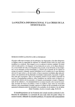 6
LA POLÍTICA INFORMACIONAL Y LA CRISIS DE LA
DEMOCRACIA
INTRODUCCIÓN: LA POLÍTICA DE LA SOCIEDAD
El poder solía estar en manos de los príncipes, las oligarquías y las élites dirigentes;
se definía como la capacidad de imponer la voluntad propia sobre los otros para
modificar su conducta. Esta imagen ya no se adecúa a nuestra realidad. El poder
está en todas partes y en ninguna: en la producción en serie, en los flujos financie-
ros, en los modos de vida, en el hospital, en la escuela, en la televisión, en las imáge-
nes, en los mensajes, en las tecnologías [...] Puesto que el mundo de los objetos se
escapa de nuestra voluntad, nuestra identidad ya no se define por lo que hacemos
sino por lo que somos y, de este modo, se hace a nuestras sociedades algo más pró-
ximas a la experiencia de las llamadas sociedades tradicionales, buscando el equili-
brio más que el progreso. Ésta es la pregunta central a la que deben responder la
acción y el pensamiento políticos: cómo restablecer un vínculo entre el espacio ex-
cesivamente abierto de la economía y el mundo excesivamente cerrado y fragmen-
tado de las culturas [...] Lo fundamental no es tomar el poder, sino recrear la socie-
dad, inventar de nuevo la política, evitar el conflicto ciego entre los mercados
abiertos y las comunidades cerradas, superar el colapso de las sociedades en las que
aumenta la distancia entre los incluidos y los excluidos, los de dentro y los de fuera.
Alain Touraine, «Lettre a Lionel», págs. 36-38, 42.
El desdibujamiento de las fronteras del estado-nación confunde la de-
finición de ciudadanía. La ausencia de una sede clara de poder diluye el
control social y difunde los desafíos políticos. El ascenso del comunalismo
 