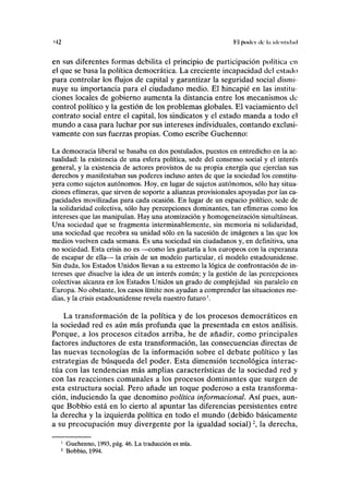 M2 Kl p o d a ele : uli-nliilml
en sus diferentes formas debilita el principio de participación política en
el que se basa la política democrática. La creciente incapacidad del estado
para controlar los flujos de capital y garantizar la seguridad social dismi-
nuye su importancia para el ciudadano medio. El hincapié en las institu-
ciones locales de gobierno aumenta la distancia entre los mecanismos de
control político y la gestión de los problemas globales. El vaciamiento del
contrato social entre el capital, los sindicatos y el estado manda a todo el
mundo a casa para luchar por sus intereses individuales, contando exclusi-
vamente con sus fuerzas propias. Como escribe Guehenno:
La democracia liberal se basaba en dos postulados, puestos en entredicho en la ac-
tualidad: la existencia de una esfera política, sede del consenso social y el interés
general, y la existencia de actores provistos de su propia energía que ejercían sus
derechos y manifestaban sus poderes incluso antes de que la sociedad los constitu-
yera como sujetos autónomos. Hoy, en lugar de sujetos autónomos, sólo hay situa-
ciones efímeras, que sirven de soporte a alianzas provisionales apoyadas por las ca-
pacidades movilizadas para cada ocasión. En lugar de un espacio político, sede de
la solidaridad colectiva, sólo hay percepciones dominantes, tan efímeras como los
intereses que las manipulan. Hay una atomización y homogeneización simultáneas.
Una sociedad que se fragmenta interminablemente, sin memoria ni solidaridad,
una sociedad que recobra su unidad sólo en la sucesión de imágenes a las que los
medios vuelven cada semana. Es una sociedad sin ciudadanos y, en definitiva, una
no sociedad. Esta crisis no es —como les gustaría a los europeos con la esperanza
de escapar de ella— la crisis de un modelo particular, el modelo estadounidense.
Sin duda, los Estados Unidos llevan a su extremo la lógica de confrontación de in-
tereses que disuelve la idea de un interés común; y la gestión de las percepciones
colectivas alcanza en los Estados Unidos un grado de complejidad sin paralelo en
Europa. No obstante, los casos límite nos ayudan a comprender las situaciones me-
dias, y la crisis estadounidense revela nuestro futuro1
.
La transformación de la política y de los procesos democráticos en
la sociedad red es aún más profunda que la presentada en estos análisis.
Porque, a los procesos citados arriba, he de añadir, como principales
factores inductores de esta transformación, las consecuencias directas de
las nuevas tecnologías de la información sobre el debate político y las
estrategias de búsqueda del poder. Esta dimensión tecnológica interac-
túa con las tendencias más amplias características de la sociedad red y
con las reacciones comunales a los procesos dominantes que surgen de
esta estructura social. Pero añade un toque poderoso a esta transforma-
ción, induciendo la que denomino política informacional. Así pues, aun-
que Bobbio está en lo cierto al apuntar las diferencias persistentes entre
la derecha y la izquierda política en todo el mundo (debido básicamente
a su preocupación muy divergente por la igualdad social)2
, la derecha,
1
Guehenno, 1993, pág. 46. La traducción es mía.
2
Bobbio, 1994.
 