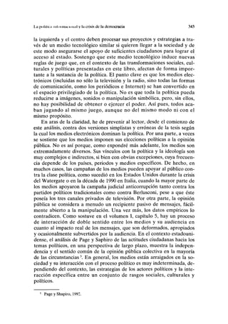 1.a política nilniMiiicHnuil y I" crisis de la democracia 343
la izquierda y el centro deben procesar sus proyectos y estrategias a tra-
vés de un medio tecnológico similar si quieren llegar a la sociedad y de
este modo asegurarse el apoyo de suficientes ciudadanos para lograr el
acceso al estado. Sostengo que este medio tecnológico induce nuevas
reglas de juego que, en el contexto de las transformaciones sociales, cul-
turales y políticas presentadas en este libro, afectan de forma impor-
tante a la sustancia de la política. El punto clave es que los medios elec-
trónicos (incluidas no sólo la televisión y la radio, sino todas las formas
de comunicación, como los periódicos e Internet) se han convertido en
el espacio privilegiado de la política. No es que toda la política pueda
reducirse a imágenes, sonidos o manipulación simbólica, pero, sin ellos,
no hay posibilidad de obtener o ejercer el poder. Así pues, todos aca-
ban jugando al mismo juego, aunque no del mismo modo ni con el
mismo propósito.
En aras de la claridad, he de prevenir al lector, desde el comienzo de
este análisis, contra dos versiones simplistas y erróneas de la tesis según
la cual los medios electrónicos dominan la política. Por una parte, a veces
se sostiene que los medios imponen sus elecciones políticas a la opinión
pública. No es así porque, como expondré más adelante, los medios son
extremadamente diversos. Sus vínculos con la política y la ideología son
muy complejos e indirectos, si bien con obvias excepciones, cuya frecuen-
cia depende de los países, periodos y medios específicos. De hecho, en
muchos casos, las campañas de los medios pueden apoyar al público con-
tra la clase política, como sucedió en los Estados Unidos durante la crisis
del Watergate o en la década de 1990 en Italia, cuando la mayor parte de
los medios apoyaron la campaña judicial anticorrupción tanto contra los
partidos políticos tradicionales como contra Berlusconi, pese a que éste
poseía los tres canales privados de televisión. Por otra parte, la opinión
pública se considera a menudo un recipiente pasivo de mensajes, fácil-
mente abierto a la manipulación. Una vez más, los datos empíricos lo
contradicen. Como sostuve en el volumen I, capítulo 5, hay un proceso
de interacción de doble sentido entre los medios y su audiencia en
cuanto al impacto real de los mensajes, que son deformados, apropiados
y ocasionalmente subvertidos por la audiencia. En el contexto estadouni-
dense, el análisis de Page y Saphiro de las actitudes ciudadanas hacia los
temas políticos, en una perspectiva de largo plazo, muestra la indepen-
dencia y el sentido común de la opinión pública colectiva en la mayoría
de las circunstancias3
. En general, los medios están arraigados en la so-
ciedad y su interacción con el proceso político es muy indeterminada, de-
pendiendo del contexto, las estrategias de los actores políticos y la inte-
racción específica entre un conjunto de rasgos sociales, culturales y
políticos.
3
Page y Shapiro, 1992.
 
