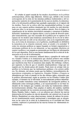 MA 11 poder de I» idonlnl.nl
Al señalar el papel crucial de los medios electrónicos en la política
contemporánea, afirmo algo diferente. Afirmo que, debido a los electos
convergentes de la crisis de los sistemas políticos tradicionales y del es-
pectacular aumento de la penetración de los nuevos medios, la comunica-
ción y la información políticas han quedado capturadas en el espacio de
los medios. Fuera de su esfera sólo hay marginalidad política. Lo que
pasa en este espacio político dominado por los medios no está determi-
nado por ellos: es un proceso social y político abierto. Pero la lógica y la
organización de los medios electrónicos encuadra y estructura la política.
Sostendré, basándome en algunos datos y con la ayuda de diversos ejem-
plos transculturales, que este encuadre de la política por su captura en el
espacio de los medios (una tendencia característica de la era de la infor-
mación) repercute no sólo en las elecciones, sino en la organización polí-
tica, en la toma de decisiones y en el gobierno, modificando en definitiva
la naturaleza de la relación existente entre el estado y la sociedad. Y
como los sistemas políticos se siguen basando en formas organizativas y
estrategias políticas de la era industrial, se han quedado obsoletos en
cuanto a política y ven negada su autonomía por los flujos de información
de los que dependen. Ésta es una fuente fundamental de la crisis de la de-
mocracia en la era de la información.
Para explorar sus contornos, utilizaré datos y ejemplos de varios paí-
ses. Estados Unidos es la democracia que alcanzó primero este estadio
tecnológico, en un sistema político muy abierto y desestructurado, por lo
que manifiesta muy bien la tendencia más amplia. Sin embargo, rechazo,
por supuesto, la idea de que el «modelo estadounidense» tenga que ser
seguido por los demás países del mundo. Nada tiene un arraigo más es-
pecífico en la historia que las instituciones políticas y los actores políti-
cos. No obstante, del mismo modo que los hábitos y procedimientos de-
mocráticos originados en Inglaterra, Estados Unidos y Francia se
difundieron por todo el mundo en los dos últimos siglos, sostendría que
la política informacional, según se practica en los Estados Unidos (por
ejemplo, el dominio de la televisión, la mercadotecnia política informati-
zada, el sondeo inmediato como instrumento de navegación política, la
difamación como estrategia política, y así sucesivamente) es un buen in-
dicador de los tiempos que vendrán, con todas las traducciones cultura-
les/institucionales debidas. Para ampliar el ámbito del análisis, también
expondré ejemplos de los recientes procesos políticos en el Reino Unido,
Rusia, España, Italia y Japón, y en un esfuerzo por abarcar las nuevas
democracias de los países en vías de desarrollo, me centraré en el caso de
Bolivia. Basándome en estas observaciones, trataré de enlazar los proce-
sos de transformación social, institucional y tecnológica que se encuen-
tran en las raíces de la crisis de la democracia en la sociedad red. Para
concluir, exploraré el potencial de las nuevas formas de «democracia in-
formacional».
 