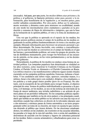UH I I |Ki(lci (Ir L'l liknllilnil
(mercado). Así pues, por una parte, los medios deben estar próximos a la
política y al gobierno, lo bastante próximos como para acceder a la in-
formación, para beneficiarse de la regulación y, en muchos países, para
recibir subsidios considerables. Por otra parte, deben ser lo suficiente-
mente neutrales y distantes como para mantener su credibilidad, siendo
de este modo los intermediarios entre ciudadanos y partidos en la pro-
ducción y consumo de flujos de información e imágenes, que son la base
de la formación de la opinión pública, el voto y la toma de decisiones po-
líticas.
Una vez que la política es apresada en el espacio de los medios, los
propios actores políticos cierran el campo de la política de los medios or-
ganizando la acción política fundamentalmente en torno a los medios: por
ejemplo, filtrando información para favorecer un proyecto personal o po-
lítico determinado. De forma inevitable, esto conduce a contrafiltracio-
nes, con lo cual los medios se convierten en el campo de batalla en el que
las fuerzas y personalidades políticas, así como los grupos de presión, tra-
tan de debilitarse mutuamente, para recoger los beneficios en las encues-
tas de opinión, en las urnas, en los votos parlamentarios y en las decisio-
nes del gobierno.
Naturalmente, la política de los medios no excluye otras formas de ac-
tividad política. Las campañas populares han demostrado su vitalidad en
los años recientes, como muestran la Coalición Cristiana en los Estados
Unidos, el Partido Verde en Alemania o el Partido Comunista en Rusia.
Los mítines masivos y las manifestaciones callejeras siguen siendo rituales
esenciales en las campañas políticas españolas, francesas, italianas o brasi-
leñas. Y los candidatos aún deben viajar, aparecer, estrechar manos, ir a
mítines, besar a los niños (pero con cuidado), dirigirse a los estudiantes, a
los policías y a todo grupo étnico posible (pero no en Francia). No obs-
tante, con la excepción de las actividades para recoger fondos, el objetivo
principal de estas formas de política individualizada es presentar a la per-
sona, o el mensaje, en los medios, ya sea en las noticias de televisión de la
franja de mayor audiencia, una tertulia radiofónica o un artículo de pri-
mera plana en un periódico influyente. En las campañas políticas españo-
las (y supongo que también en las de otros países), a los principales candi-
datos que hablan en un mitin público se les advierte con una luz roja en el
micrófono cuando hay cobertura en directo de la televisión (durante uno
o dos minutos) y entonces pasan de forma automática a un texto prepro-
gramado sobre un tema de su elección, sin tener en cuenta lo que estuvie-
ran diciendo al público que tienen delante. En las elecciones estadouni-
denses, los mítines en las ciudades, las reuniones en las escuelas infantiles,
las paradas a lo largo de la ruta del autobús, tren o avión del candidato se
determinan de acuerdo con los tiempos y lugares de cobertura potencial
de los medios. Salen a escena aclamadores y abucheadores para crear es-
pectáculo.
 