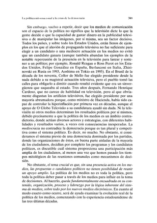 I ;i ptiKlica Mil01 muí IUIIIII v I" crisis d f I;i IICIMOLTÍICÍÍI 3<W
Sin embargo, vuelvo a repetir, decir que los medios de comunicación
son el espacio de la política no significa que la televisión dicte lo que la
gente decide o que la capacidad de gastar dinero en la publicidad televi-
siva o de manipular las imágenes, por sí misma, sea un factor decisivo.
Todos los países, y sobre todo los Estados Unidos, están llenos de ejem-
plos en los que el aluvión de propaganda televisiva no fue suficiente para
elegir a un candidato o una mediocre actuación en los medios no evitó
que un candidato ganara (aunque también abundan los ejemplos de la
notable repercusión de la presencia en la televisión para lanzar y soste-
ner a un político; por ejemplo, Ronald Reagan o Ross Perot en los Esta-
dos Unidos, Felipe González en España, Berlusconi en Italia, Zhiri-
novski en Rusia en 1993, Aoshima en Tokio en 1995). En el Brasil de la
década de los noventa, CoUor de Mello fue elegido presidente desde la
nada debido a su magistral actuación televisiva, pero el pueblo tomó las
calles para obligarlo a dimitir cuando resultó evidente que era un sinver-
güenza que saqueaba al estado. Tres años después, Fernando Henrique
Cardoso, que no carece de habilidad en televisión, pero al que obvia-
mente disgustan los artificios televisivos, fue elegido presidente por una
mayoría abrumadora porque, como ministro de Hacienda, había sido ca-
paz de controlar la hiperinflación por primera vez en décadas, aunque el
apoyo de O Globo Televisáo a su candidatura ayudó sin duda. Ni la tele-
visión ni otros medios determinan los resultados políticos por sí mismos,
debido precisamente a que la política de los medios es un ámbito contra-
dictorio, donde actúan diversos actores y estrategias, con diferentes habi-
lidades y resultados varios, a veces con consecuencias inesperadas. La
mediocracia no contradice la democracia porque es tan plural y competi-
tiva como el sistema político. Es decir, no mucho. No obstante, si consi-
deramos el sistema previo de una democracia dominada por los partidos,
donde las organizaciones de éstos, en buena parte aisladas de la mayoría
de los ciudadanos, decidían por completo los programas y los candidatos
políticos, es discutible cuál sistema proporciona una participación más
amplia de los ciudadanos, al menos una vez que hemos pasado los tiem-
pos mitológicos de las reuniones comunales como mecanismos de deci-
sión.
No obstante, el tema crucial es que, sin una presencia activa en los me-
dios, las propuestas o candidatos políticos no tienen posibilidad de reunir
un apoyo amplio. La política de los medios no es toda la política, pero
toda la política deber pasar a través de los medios para influir en la toma
de decisiones. Al hacerlo, queda fundamentalmente encuadrada en su con-
tenido, organización, proceso y liderazgo por la lógica inherente del siste-
ma de medios, sobre todo por los nuevos medios electrónicos. En cuanto al
modo exacto como ocurre, será de ayuda examinar la evolución real de la
política de los medios, comenzando con la experiencia estadounidense de
las tres últimas décadas.
 